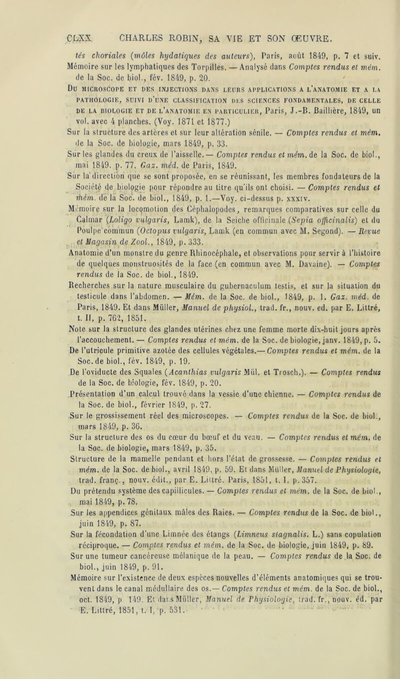 tés choriales (môles hydatiques des auteurs), Paris, août 1849, p. 7 et suiv. Mémoire sur les lymphatiques des Torpilles. — Analysé dans Comptes rendus et mém. de la Soc. de biol., fév. 1849, p. 20. Du MICROSCOPE ET DES INJECTIONS DANS LEURS APPLICATIONS A L’ANATOMIE ET A LA PATHOLOGIE, SUIVI D’UNE CLASSIFICATION DES SCIENCES FONDAMENTALES, DE CELLE de la biologie et de l’anatomie en particulier, Paris, J.-B. Baillière, 1849, un vol. avec 4 planches. (Voy. 1871 et 1877.) Sur la structure des artères et sur leur altération sénile. — Comptes rendus et mém. de la Soc. de biologie, mars 1849, p. 33. Sur les glandes du creux de l’aisselle. — Comptes rendus et mém. de la Soc. de biol., mai 1849. p. 77. Gaz. méd. de Paris, 1849. Sur la direction que se sont proposée, en se réunissant, les membres fondateurs de la Société de biologie pour répondre au titre qu'ils ont choisi. — Comptes rendus et rhêfn. de la Soc. de biol., 1849, p. 1.—Voy. ci-dessus p. xxxiv. Mémoire sur la locomotion des Céphalopodes, remarques comparatives sur celle du Calmar (Loligo vulgaris, Lamk), de la Seiche officinale (Sepia oflicinalis) et du Poulpe commun (O cto pus vulgaris, Lamk (en commun avec M. Segond). — Revue et Magasin de Zool., 1849, p. 333. Anatomie d’un monstre du genre Rhinocéphale, et observations pour servir à l’histoire de quelques monstruosités de la face (en commun avec M. Davaine). — Comptes rendus de la Soc. de biol., 1849. Becherches sur la nature musculaire du gubernaculum testis, et sur la situation du testicule dans l’abdomen. — Mém. de la Soc. de biol., 1849, p. 1. Gaz. méd. de Paris, 1849. Et dans Müller, Manuel de physiol., trad. fr., nouv. ed. par E. Littré, t. II, p. 762, 1851. Note sur la structure des glandes utérines chez une femme morte dix-huit jours après l’accouchement. — Comptes rendus et mém. de la Soc. de biologie, janv. 1849, p. 5. De l’utricule primitive azotée des cellules végétales.— Comptes rendus et mém. de la Soc.de biol., fév. 1849, p. 19. De l’oviducte des Squales ( Acanlhias vulgaris Miil. et Trosch.). — Comptes rendus de la Soc. de biologie, fév. 1849, p. 20. Présentation d’un calcul trouvé dans la vessie d’une chienne. — Comptes rendus de la Soc. de biol., février 1849, p. 27. Sur le grossissement réel des microscopes. — Comptes rendus de la Soc. de biol., mars 1849, p. 36. Sur la structure des os du cœur du bœuf et du veau. — Comptes rendus et mém. de la Soc. de biologie, mars 1849, p. 35. Structure de la mamelle pendant et hors l’état de grossesse. — Comptes rendus et mém. de la Soc. de biol., avril 1849, p. 59. Et dans Millier, Manuel de Physiologie, trad. franç.., nouv. édit., par E. Liilré. Paris, 1851, t. I, p. 357. Du prétendu système des capillicules. — Comptes rendus et mém. de la Soc. de biol., mai 1849, p. 78. Sur les appendices génitaux mâles des Raies. — Comptes rendus de la Soc. de biol., juin 1849, p. 87. Sur la fécondation d’une Limnée des étangs (Limneus slagnalis. L.) sans copulation réciproque. — Comptes rendus et mém. de la Soc. de biologie, juin 1849, p. 89. Sur une tumeur cancéreuse mélanique de la peau. — Comptes rendus de la Soc. de biol., juin 1849, p. 91. Mémoire sur l’existence de deux espèces nouvelles d’éléments anatomiques qui se trou- vent dans le canal médullaire des os.— Comptes rendus et mém. de la Soc. de biol., oct. 1849, p 149. Et dai s Muller, Manuel de Physiologie, trad. fri, nouv. éd. par E. Littré, 1851, t. I, p. 531.