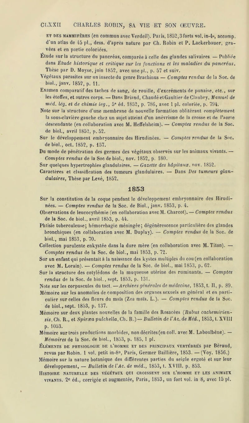 et des mammifères (en commun avec Verdeil). Paiis, 1852,3forts voI.in-4», accomp. d’un atlas de 45 pl., dess. d’après nature par Ch. Robin et P. Lackerbauer, gra- vées et en partie coloriées. Étude sur la structure du pancréas, comparée à celle des glandes salivaires — Publiée dans Étude historique et critique sur les fonctions et les maladies du pancréas. Thèse par D. Moyse, juin 1852, avec une pl., p. 57 et suiv. Végétaux parasites sur un insecte du genre Brachinus — Comptes rendus de la Soc. de biol., janv. 1852, p. 11. Examen comparatif des taches de sang, de rouille, d’excréments de punaise, etc., sur les étoiles, et autres corps. — Dans Briand, Chaudé et Gaultier de Clanbry, Manuel de mcd. lég. et de chimie leg., 5 éd. 1852, p. 78G, avec 1 pl. coloriée, p. 794. Note sur la structure d’une membrane de nouvelle formation oblitérant complètement la sous-clavière gauche chez un sujet atteint d’un anévrisme de la crosse et de l’aorie descendante (en collaboration avec M. Heffelsheim). — Comptes rendus de la Soc. de biol., avril 1852, p. 52. Sur le développement embryonnaire des Hirudinées. — Comptes rendus de la Suc. de biol., oct. 1852, p. 157. Du mode de pénétration des germes des végétaux observés sur les animaux vivants. — Comptes rendus de la Soc de biol., nov. 1852, p. 180. Sur quelques hypertrophies glandulaires. — Gazette des hôpitaux, nov. 1852. Caractères et classification des tumeurs glandulaires. — Dans Des tumeurs glan- dulaires, Thèse par Levé, 1852. 1853 Sur la constitution de la coque pendant le développement embryonnaire des Hirudi- nées. — Comptes rendus de la Soc. de Biol., janv. 1853, p. 4. Observations de leucocythémie (en collaboration avec M. Charcot). — Comptes rendus de la Soc. de biol., avril 1853, p. 44. Phtisie tuberculeuse; hémorrhagie méningée; dégénérescence particulière des glandes bronchiques (en collaboration avec M. Duplay). — Comptes rendus de la Soc. de biol., mai 1853, p. 70. Collection purulente enkystée dans la dure mère (en collaboration avec M.Titon). — Comptes rendus de la Soc. de biol., mai 1853, p. 72. Sur un enfant qui présentait à la naissance des kystes multiples du cou (en collaboration avec M. Lorain). — Comptes rendus de la Soc. de biol., mai 1853, p. 62. Sur la structure des cotylédons de la muqueuse utérine des ruminants. — Comptes rendus de la Soc. de biol., sept. 1853, p. 131. Note sur les corpuscules du tact. — Archives générales de médecine, 1853, t. Il, p. 89. Mémoire sur les anomalies décomposition des organes sexuels en général et en parti- culier sur celles des fleurs du maïs (Zea maïs. L.). — Comptes rendus de la Soc. de biol., sept. 1853, p. 137. Mémoire sur deux plantes nouvelles de la famille des Rosacées (Rubus cachemirien- sis, Ch. R., et Spirxa pulchella, Ch. R.)— Bulletin de l’Ac. de Méd., 1853, t. XVIII p. 1053. Mémoire sur trois productions morbides, non décrites(en col!. avec M. Laboulbène). — Mémoires de la Soc. de biol., 1853, p. 185, 1 pl. Éléments de physiologie de l’homme et des principaux vertébrés par Béraud, revus par Robin. 1 vol. petit in-8°, Paris, Germer Baillière, 1853. —(Voy. 1856.) Mémoire sur la nature botanique des différentes parties du seigle ergoté et sur leur développement, — Bulletin de l’Ac. de méd., 1853, t. XVIII, p. 853. Histoire naturelle des végétaux qui croissent sur l’homme et les animaux vivants. 2e éd., corrigée et augmentée, Paris, 1853, un fort vol. in 8, avec 15 pl.