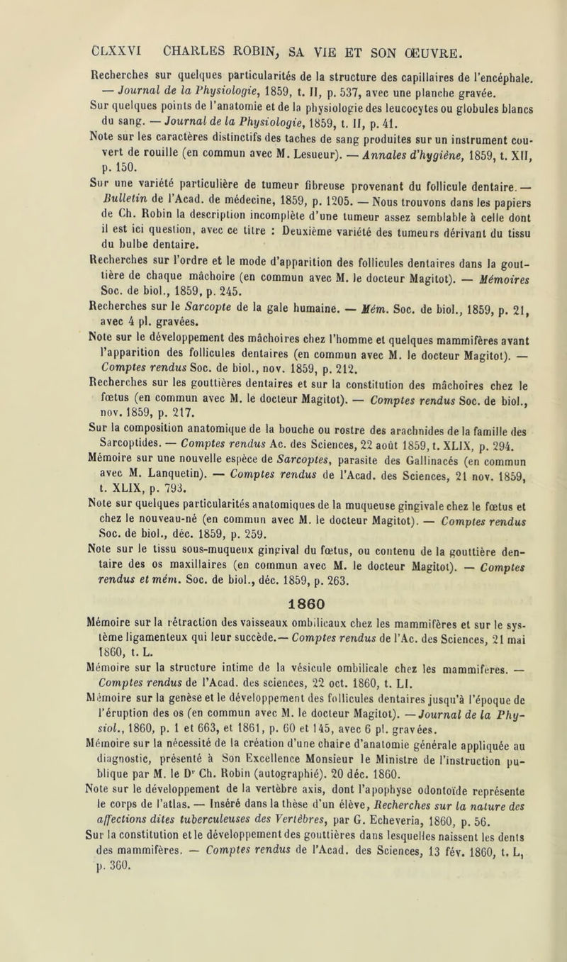 Recherches sur quelques particularités de la structure des capillaires de l’encéphale. — Journal de la Physiologie, 1859, t. Il, p. 537, avec une planche gravée. Sur quelques points de I anatomie et de la physiologie des leucocytes ou globules blancs du sang. — Journal de la Physiologie, 1859, t. II, p. 41. Note sur les caractères distinctifs des taches de sang produites sur un instrument cou- vert de rouille (en commun avec M. Lesueur). — Annales d'hygiène, 1859, t. XII, p. 150. Sur une variété particulière de tumeur fibreuse provenant du follicule dentaire.— Bulletin de I Acad, de médecine, 1859, p. 1205. — Nous trouvons dans les papiers de Ch. Robin la description incomplète d’une tumeur assez semblable à celle dont il est ici question, avec ce titre : Deuxième variété des tumeurs dérivant du tissu du bulbe dentaire. Recherches sur 1 ordre et le mode d’apparition des follicules dentaires dans la gout- tière de chaque mâchoire (en commun avec M. le docteur Magitot). — Mémoires Soc. de biol., 1859, p. 245. Recherches sur le Sarcopte de la gale humaine. — Mém. Soc. de biol., 1859, p. 21, avec 4 pl. gravées. Note sur le développement des mâchoires chez l’homme et quelques mammifères avant l’apparition des follicules dentaires (en commun avec M. le docteur Magitot). — Comptes rendus Soc. de biol., nov. 1859, p. 212. Recherches sur les gouttières dentaires et sur la constitution des mâchoires chez le fœtus (en commun avec M. le docteur Magitot). — Comptes rendus Soc. de biol., nov.1859, p. 217. Sur la composition anatomique de la bouche ou rostre des arachnides de la famille des Sarcoptides. — Comptes rendus Ac. des Sciences, 22 août 1859, t. XLIX, p. 294. Mémoire sur une nouvelle espèce de Sarcoptes, parasite des Gallinacés (en commun avec M. Lanquetin). — Comptes rendus de l’Acad. des Sciences, 21 nov. 1859, t. XLIX, p. 793. Note sur quelques particularités anatomiques de la muqueuse gingivale chez le fœtus et chez le nouveau-né (en commun avec M. le docteur Magitot). — Comptes rendus Soc. de biol., déc. 1859, p. 259. Note sur le tissu sous-muqueux gingival du fœtus, ou contenu de la gouttière den- taire des os maxillaires (en commun avec M. le docteur Magitot). — Comptes rendus et mém. Soc. de biol., déc. 1859, p. 263. 1860 Mémoire sur la rétraction des vaisseaux ombilicaux chez les mammifères et sur le sys- tème ligamenteux qui leur succède.— Comptes rendus de l’Ac. des Sciences, 21 mai 1860, t. L. Mémoire sur la structure intime de la vésicule ombilicale chez les mammifères. — Comptes rendus de l’Acad. des sciences, 22 oct. 1860, t. LI. Mémoire sur la genèse et le développement des follicules dentaires jusqu’à l’époque de l’éruption des os (en commun avec M. le docteur Magitot). — Journal de la Phy- siol., 1860, p. 1 et 663, et 1861, p. 60 et 145, avec 6 pl. gravées. Mémoire sur la nécessité de la création d’une chaire d’anatomie générale appliquée au diagnostic, présenté à Son Excellence Monsieur le Ministre de l’instruction pu- blique par M. le D' Ch. Robin (autographié). 20 déc. 1860. Note sur le développement de la vertèbre axis, dont l’apophyse odontoïde représente le corps de l’atlas. — Inséré dans la thèse d’un élève, Recherches sur la nature des affections dites tuberculeuses des Vertèbres, par G. Echeveria, 1860, p. 56. Sur la constitution et le développement des gouttières dans lesquelles naissent les dents des mammifères. — Comptes rendus de l’Acad. des Sciences, 13 fév. 1860, t. L, p. 360.