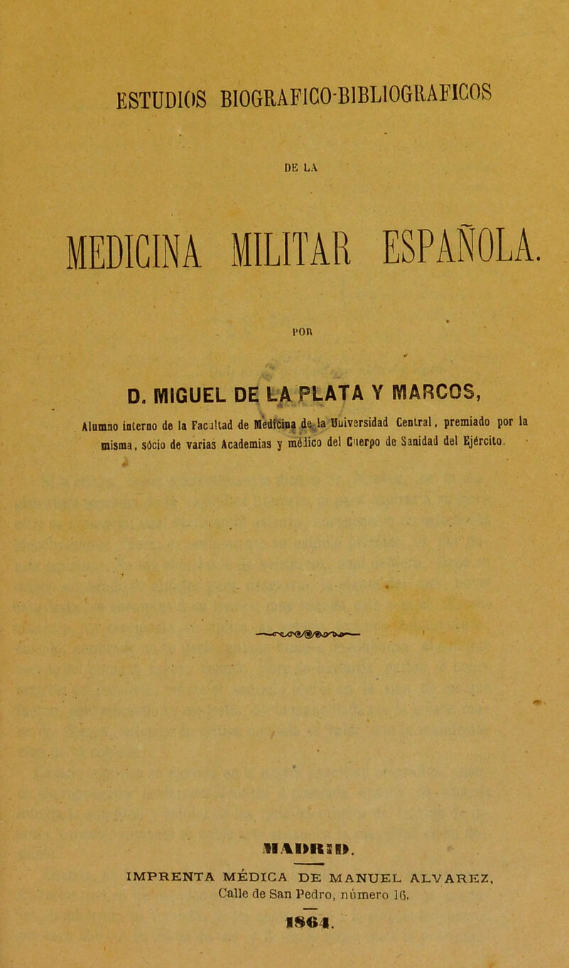 DE LA MEDICINA MILITAR ESPAÑOLA. ron D, MIGUEL DE LA PLATA Y MARCOS, Alumno interno de la Facultad de Medicina de la Universidad Central, premiado por la misma, sócio de varias Academias y mélico del Cuerpo de Sanidad del tjército. AR,%I>R31». IMPRENTA MÉDICA DE MANUEL ALVAREZ. Calle de San l’edro, número 16. 1SG4.