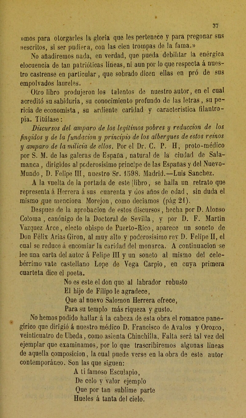 »mos para otorgarles la gloria que les pertenece y para pregonar sus rescritos, si ser pudiera, con las cien trompas de ía fama.» No añadiremos nada, en verdad, que pueda debilitar la enérgica elocuencia de tan patrióticas líneas, ni aun por lo que respecta á nues- tro castrense en particular, que sobrado dicen ellas en pró de sus empolvados laureles. Otro libro produjeron los talentos do nuestro autor, en el cual acreditó su sabiduría, su conocimiento profundo de las letras, su pe- ricia de economista , su ardiente caridad y característica filantro- pía. Titúlase: Discursos del amparo de los legítimos pobres y reducción de los fingidos y de la fundación y principio de los albergues de estos reinos y amparo de la milicia de ellos. Por el Dr. G. P. H, proto-médico por S. M. de las galeras de España , natural de la ciudad de Sala- manca , dirigidos al poderosísimo príncipe de las Españas y del Nuevo- Mundo, D. Felipe III, nuestro Sr. 1598. Madrid.—Luis Sánchez. A la vuelta de la portada de este [libro, se halla un retrato que representa á Herrera á sus cuarenta y (ios años de edad , sin duda el mismo .que menciona Morejon , como deciamos (pág 21). Después de la aprobación de estos discursos, hecha por D. Alonso Coloma , canónigo de la Doctoral de Sevilla, y por D. F. Martin Vázquez Arce, electo obispo de Puerto-Rico, aparece un soneto de Don Félix Arias Girón, al muy alto y poderosísimo rey D. Felipe II, el cual se reduce á encomiar la caridad del monarca. A continuación se iee una carta del autor á Felipe III y un soneto al mismo del cele- bérrimo vate castellano Lope de Vega Carpió, en cuya primera cuarteta dice el poeta. No es este el don que. al labrador robusto El hijo de Filipo le agradece, Que al nuevo Salomón Herrera ofrece, Para su templo más riqueza y gusto. No hemos podido hallar á la cabeza de esla obra el romance pane- gírico que dirigió á nuestro médico D. Francisco de Avalos y Orozco, veinticuatro de Ubeda, como asienta Chinchilla. Falta será tal vez del ejemplar que examinamos, por lo que trascribiremos algunas lineas de aquella composición, la cual puede verse en la obra de este autor contemporáneo. Son las que siguen: A tí famoso Esculapio, De celo y valor ejemplo Que por tan sublime parte Hueles á tanta del cielo.