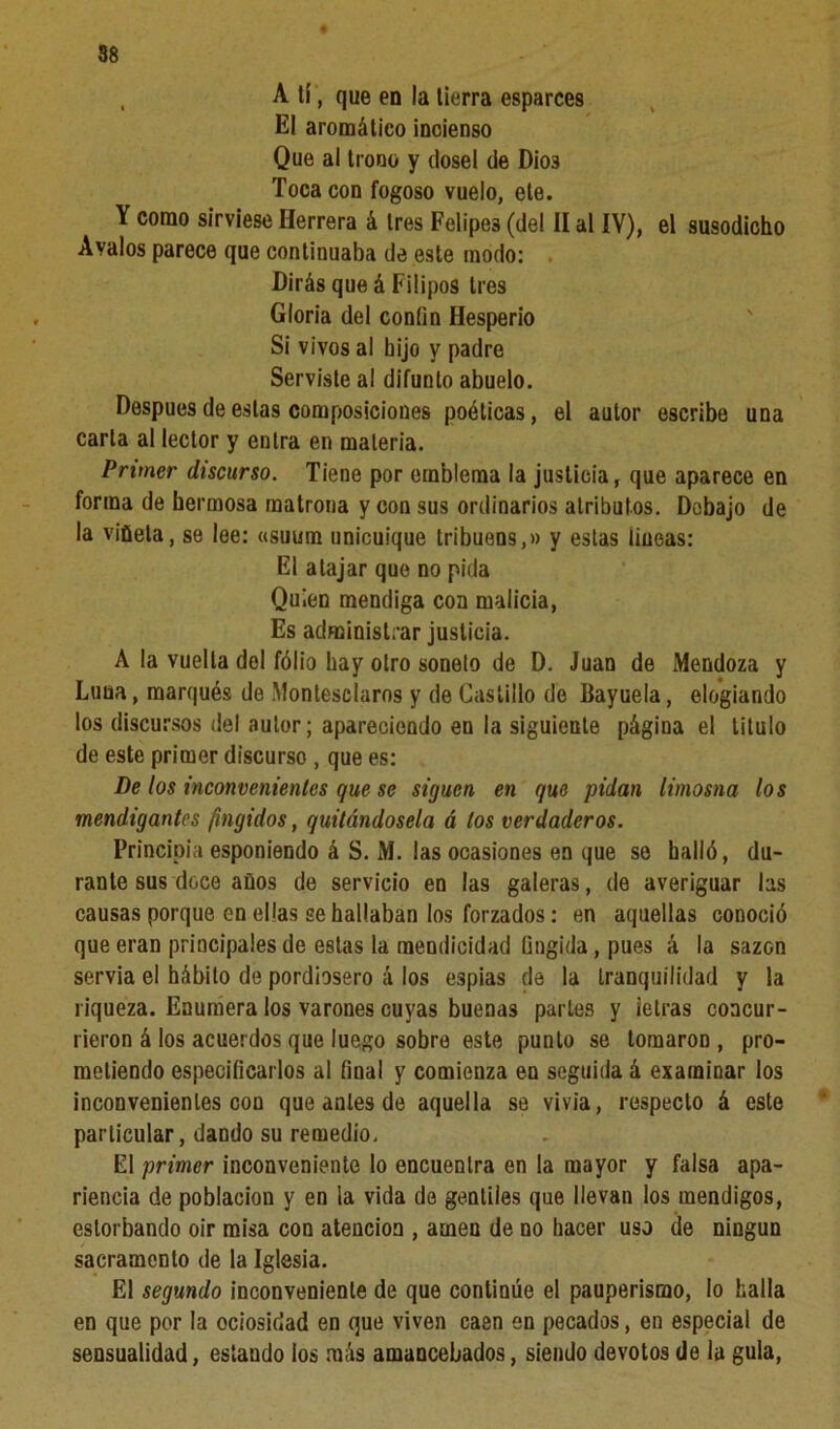 , A tí , que en la tierra esparces El aromático incienso Que al trono y dosel de Dios Toca con fogoso vuelo, ele. Y como sirviese Herrera á tres Felipes (del II al IV), el susodicho Avalos parece que continuaba de este modo: Dirás que á Filipos tres Gloria del confín Hesperio Si vivos al hijo y padre Serviste al difunto abuelo. Después de estas composiciones poéticas, el autor escribe una carta al lector y entra en materia. Primer discurso. Tiene por emblema la justicia, que aparece en forma de hermosa matrona y con sus ordinarios atributos. Debajo de la viñeta, se lee: «suum unicuique tribuens,» y estas lineas: El atajar que no pida Quien mendiga con malicia, Es administrar justicia. A la vuelta del fólio hay otro soneto de D. Juan de Mendoza y Luna, marqués de Monlesclaros y de Castillo de Bayuela, elogiando los discursos del autor; apareciendo en la siguiente página el titulo de este primer discurso , que es: De los inconvenientes que se siguen en que pidan limosna los mendigantes fingidos, quitándosela á los verdaderos. Principia esponiendo á S. M. las ocasiones en que se halló, du- rante sus doce años de servicio en las galeras, de averiguar las causas porque en ellas se hallaban los forzados: en aquellas conoció que eran principales de estas la mendicidad fingida, pues á la sazón servia el hábito de pordiosero á los espías de la tranquilidad y la riqueza. Enumera los varones cuyas buenas partes y ietras concur- rieron á los acuerdos que luego sobre este punto se tomaron , pro- metiendo especificarlos al final y comienza en seguida á examinar los inconvenientes con que antes de aquella se vivía, respecto á este particular, dando su remedio. El primer inconveniente lo encuentra en la mayor y falsa apa- riencia de población y en la vida de gentiles que llevan los mendigos, estorbando oir misa con atención , amen de no hacer uso de ningún sacramento de la Iglesia. El segundo inconveniente de que continúe el pauperismo, lo halla en que por la ociosidad en que viven caen en pecados, en especial de sensualidad, estando los más amancebados, siendo devotos de la gula,