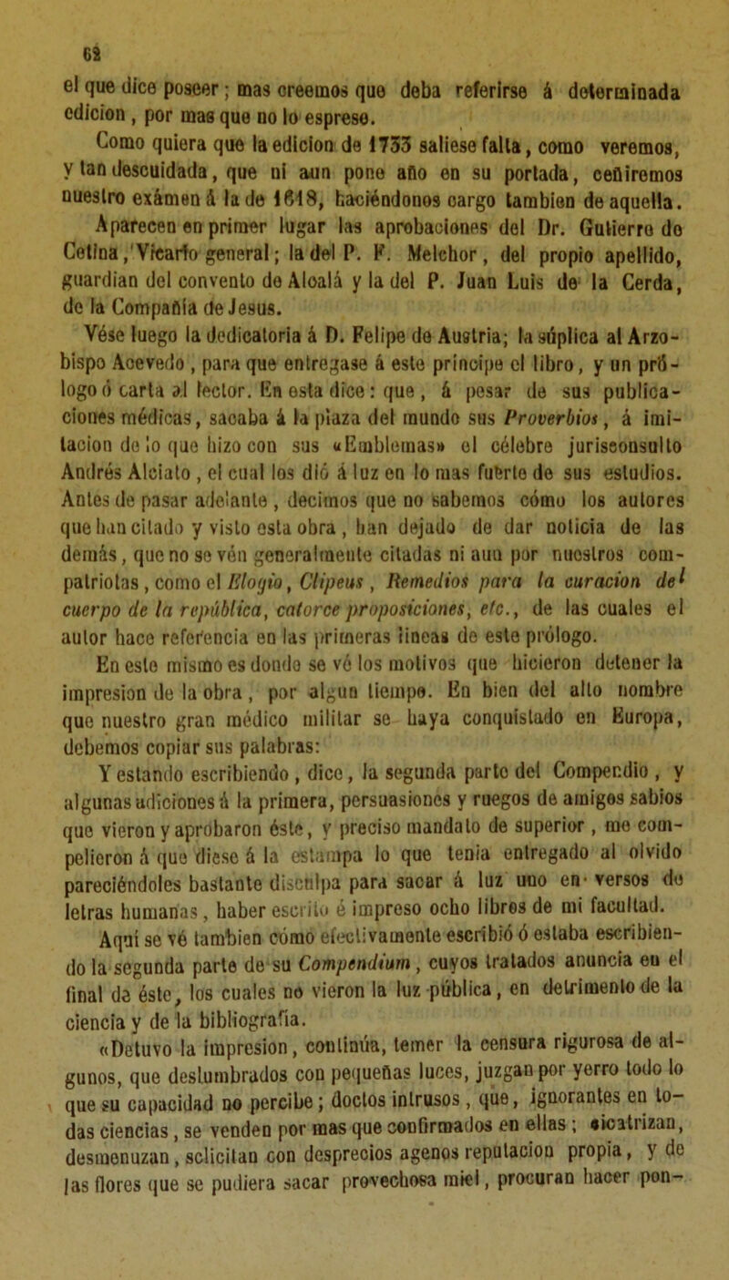 G2 el que dice poseer; mas creemos que deba referirse á determinada edición , por mas que no lo espreso. Como quiera que la edición de 1733 saliese falla, como veremos, y lan descuidada, que ni aun pone aflo en su portada, ceñiremos nuestro exámená la de 1619, haciéndonos oargo también de aquella. Aparecen en primer lugar las aprobaciones del I)r. Gutierre do Cetina,'Vicario general; la del P. Y. Melchor, del propio apellido, guardián del convento de Aloalá y la del P. Juan Luis de la Cerda, de la Compañía de Jesús. Vése luego la dedicatoria á D. Felipe do Austria; la súplica al Arzo- bispo Acevedo , para que entregase á este principe el libro, y un pró- logo ó carta al lector, En esta dice: que , á pesar de sus publica- ciones médicas, sacaba á la plaza del mundo sus Proverbios, á imi- tación de ¡o que hizo con sus «Emblemas» el célebre jurisconsulto Andrés Aleiato , el cual los dio á luz en lo mas fuerte de sus estudios. Antes de pasar adelante , decimos que no sabemos cómo los autores que han citado y visto osla obra , han dejado de dar noticia de las demás, que no so vén generalmente citadas ni aun por nuestros com- patriotas , como el Elogio, Clipeus, Remedios para la curación del cuerpo de la república, catorce proposiciones, etc., de las cuales el autor hace referencia en las primeras lineas do esto prólogo. En esto mismo es dondo se vé los motivos que hicieron detener la impresión de la obra, por algún tiempo. En bien del alto nombre que nuestro gran médico militar se haya conquistado en Europa, debemos copiar sus palabras: Y estando escribiendo , dice, la segunda parto del Compendio , y algunasudiciones á la primera, persuasiones y ruegos de amigos sabios que vieron y aprobaron éste, y preciso mandato de superior, me com- pelieron ó que diese á la estampa lo que tenia entregado al olvido pareciéndoles bastante disculpa para sacar á luz uno en-versos de letras humanas, haber escrito é impreso ocho libros de mi facultad. Aquí se vé también cómo efectivamente escribió ó estaba escribien- do la segunda parte de su Compendiurn , cuyos tratados anuncia en el final de éste, los cuales no vieron la luz pública, en detrimento de la ciencia y de la bibliografía. «Detuvo la impresión, continúa, temer la censura rigurosa de al- gunos, que deslumbrados con pequeñas luces, juzgan por yerro todo lo que su capacidad no percibe; doctos intrusos , que, ignorantes en to- das ciencias, se venden por mas que confirmados en ellas ; «icatrizan, desmenuzan, solicitan con desprecios agenos reputación propia, y de |as flores que se pudiera sacar provechosa miel, procuran hacer pon-