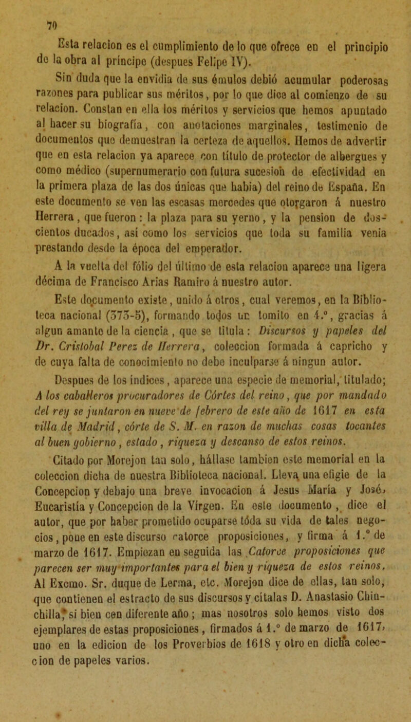 Esta relación es el cumplimiento de lo que ofrece en el principio do la obra al príncipe (después Felipe IV). Sin duda que la envidia do sus émulos debió acumular poderosas razones para publicar sus méritos, por lo que dice al comienzo de su relación. Constan en ella los méritos y servicios que hemos apuntado alhaeersu biografía, con anotaciones marginales, testimonio de documeutos que demuestran la certeza de aquellos. Hemos de advertir que en esta relación ya aparece con título de protector de albergues y como médico (supernumerario con futura sucesión de efectividad en la primera plaza de las dos únicas que habia) del reino d« España. En este documento se ven las escasas mercedes que otorgaron á nuestro Herrera , que fueron : la plaza para su yerno, y la pensión de dos- cientos ducados, así como los servicios que toda su familia venia prestando desde la época del emperador. A la vuelta del folio del último de esta relación aparece una ligera décima de Francisco Arias Ramiro á nuestro autor. Este documento existe, unido á otros, cual veremos, en la Biblio- teca nacional (573-5), formando tojos uc tomito en i.°, gracias á algún amanto de la ciencia , que se titula: Discursos y papeles del I)r. Cristóbal Perez de líerrera, colección formada á capricho y de cuya falta de conocimiento no debo inculparse á ningún autor. Después de los índices, aparece una especie de memorial, titulado; A los caballeros procuradores de Córtes del reino, que por mandado del rey se juntaron en nueve de febrero de este ano de 1017 en esta villa de Madrid, córte de S. M. en razón de muchas cosas locantes al buen gobierno, estado, riqueza y descanso de estos reinos. Citado por Morejon tan solo, hállase también este memorial en la colección dicha de nuestra Biblioteca nacional. Lleví\ una eligie de la Concepción y debajo una breve invocación á Jesús María y José> Eucaristía y Concepción de la Virgen. En este documento, dice el autor, que por haber prometido ocuparse tóda su vida de tales nego- cios , poue en este discurso catorce proposiciones, y firma á l.°de marzo de 1617. Empiezan eu seguida las Catorce proposiciones que parecen ser muy‘importantes para el bien y riqueza de estos reinos. Al Excmo. Sr. duque de Lerma, ele. Morejon dice de ellas, lau solo, que contienen el estrado de sus discursos y cítalas D. Anastasio Chin- chilla* si bien cen diferente año; mas nosotros solo hemos visto dos ejemplares de estas proposiciones , firmados á 1.® de marzo de 1617» uno en la edición de los Proverbios de 1618 y otro en dicha colec- ción de papeles varios.