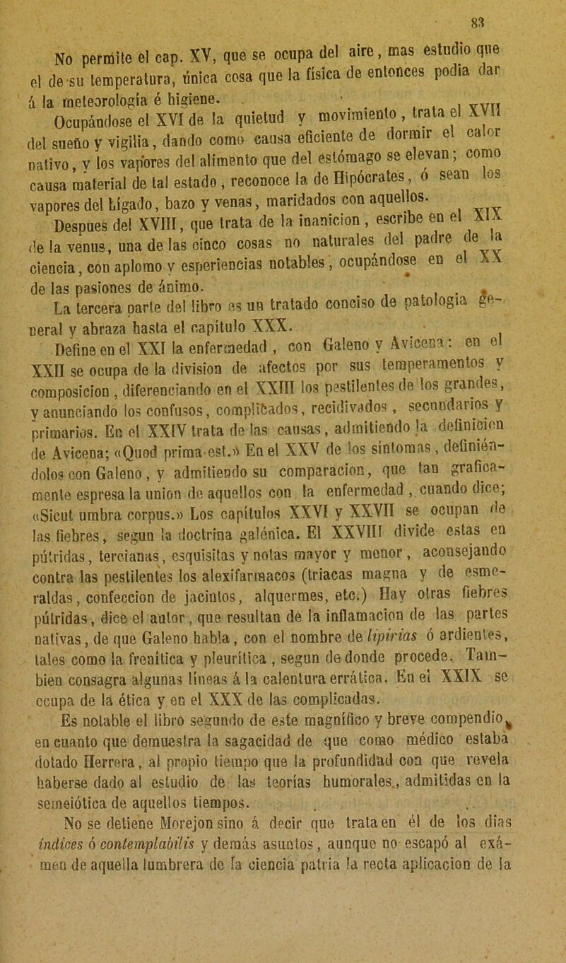 No permite el cap. XV, que se ocupa de! aire, mas estudio que el de su temperatura, tínica cosa que la física de entonces podía dar á la meteorología é higiene. . , . . VVI, Ocupándose el XVI de la quietud y movimiento, trata el XVU del sueño y vigilia, dando como causa eficiente de dormir el calor nativo, v los vapores del alimento que del estómago se elevan; como causa material de tal estado , reconoce la de Hipócrates, o sean los vapores del hígado, bazo y venas, maridados con aquellos. Después de! XVIII, que trata de la inanición , escribe en el XU deia venus, una de las cinco cosas no naturales del padre de la ciencia, con aplomo y esperiencias notables, ocupándose en el , de las pasiones de ánimo. _ , La tercera parte del libro es un tratado conciso de patología ge neral y abraza basta el capítulo XXX Define en el XXI la enfermedad , con Galeno y Avicena XXII se ocupa de la división de afectos por sus temperamentos v composición , diferenciando eri el XXIII los pestilentes de los grandes, y anunciando los confusos, compilados, recidivados , secundarios y primarios. En el XXIV trata de las causas , admitiendo Ja definición de Avicena; «Quod prima-est.» En el XXV de los síntomas , definién- dolos con Galeno , y admitiendo su comparación, que tan gráfica- mente espresa la unión de aquellos con la enfermedad , cuando dice, «Sicut umbra corpus.» Los capítulos XXVI y XXVII se ocupan de las fiebres, según ¡a doctrina galénica. El XXVIIf divide estas en pútridas, tercianas, esquisitas y notas mayor y menor, aconsejando contra las pestilentes los alexifarmacos (triacas magna y de esme- raldas, confección de jacintos, alquermes, etc.) Hay otras fiebres pútridas, dice e! autor, que resultan de la inflamación de las partes nativas, de que Galeno habla, con el nombre de lipirias ó ardientes, tales como la frenítica y pleurítica , según de donde procede. Tam- bién consagra algunas lineas á la calentura errática. En el XXIX se ccupa de la ética y en el XXX de las complicadas. Es notable el libro segundo de este magnífico y breve compendio% en cuanto que demuestra la sagacidad de que corno médico estaba dotado Herrera, al propio tiempo que la profundidad coa que revela haberse dado al estudio de las teorías humorales., admitidas en la seineiótica de aquellos tiempos. No se detiene Morejon sino á decir que trata en él de los dias indines ó contemplabais y demás asuntos, aunque no escapó al exá- men de aquella lumbrera de ía ciencia patria la recta aplicación de !a