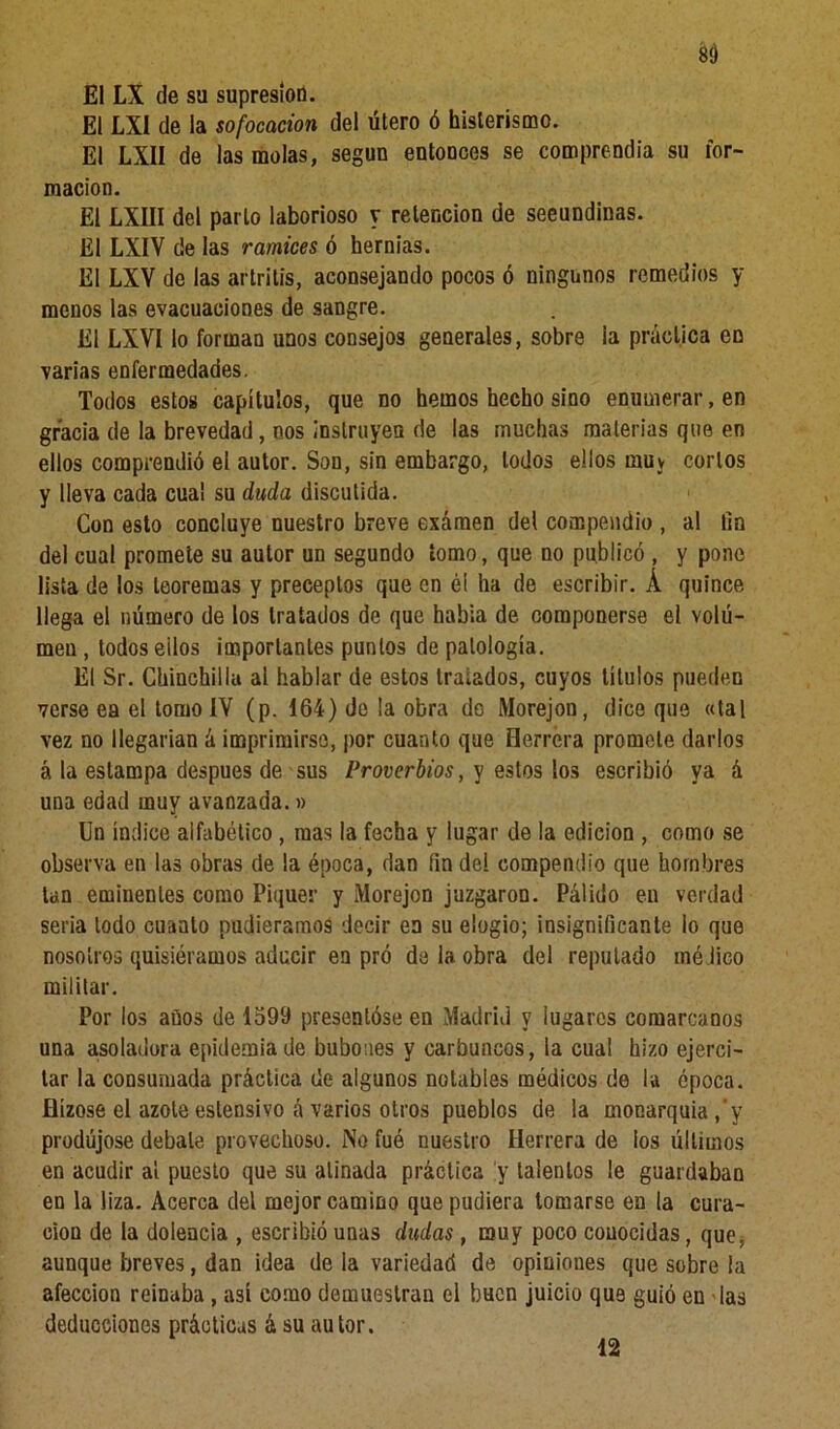 8d El LX de su supresión. El LXI de la sofocación del útero ó histerismo. El LXII de las molas, según entonces se comprendía su for- mación. El LXIII del parto laborioso y retención de seeundinas. El LXIV de las ramices ó hernias. El LXV de las artritis, aconsejando pocos ó ningunos remedios y menos las evacuaciones de sangre. El LXVI lo forman unos consejos generales, sobre ia práctica en varias enfermedades. Todos estos capítulos, que no hemos hecho sino enumerar, en gracia de la brevedad, nos instruyen de las muchas materias que en ellos comprendió el autor. Son, sin embargo, lodos ellos muy cortos y lleva cada cual su duda discutida. Con esto concluye nuestro breve exámen del compendio , al lin del cual promete su autor un segundo tomo, que no publicó , y pone lista de los teoremas y preceptos que en éi ha de escribir. Á quince llega el número de los tratados de que había de componerse el volú- men , todos eilos importantes puntos de patología. El Sr. Chinchilla al hablar de estos tratados, cuyos títulos pueden verse ea el tomo ÍV (p. 164) de ¡a obra do Morejon, dice que «tal vez no llegarían á imprimirse, por cuanto que Herrera promete darlos á la estampa después de sus Proverbios, y estos los escribió ya á una edad muy avanzada.» Un índice alfabético , mas la fecha y lugar de la edición , como se observa en las obras de la época, dan fin de! compendio que hombres tan eminentes como Piquer y Morejon juzgaron. Pálido en verdad seria lodo cuanto pudiéramos decir en su elogio; insignificante io que nosotros quisiéramos aducir en pró de la obra del reputado médico militar. Por los años de 1599 presentóse en Madrid y lugares comarcanos una asoladora epidemia de bubones y carbuncos, la cual hizo ejerci- tar la consumada práctica de algunos notables médicos de la época, flízose el azote eslensivo á varios otros pueblos de la monarquía,'y produjese debate provechoso. i\o fue nuestro Herrera de ios últimos en acudir al puesto que su atinada práctica y talentos le guardaban en la liza. Acerca del mejor camino que pudiera tomarse eu la cura- ción de la dolencia , escribió unas dudas , muy poco conocidas, que, aunque breves, dan idea de la variedad de opiniones que sobre la afección reinaba , así como demuestran el buen juicio que guió en las deducciones prácticas á su autor. 12