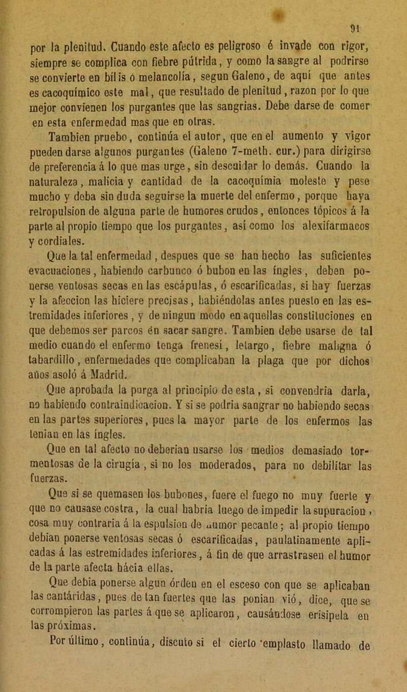 por la plenitud. Cuando este afecto es peligroso ó invade con rigor, siempre se complica con fiebre pútrida, y como la sangre al podrirse se convierte en bilis ó melancolía, según Galeno, de aquí que antes es cacoquímico este mal, que resultado de plenitud , razón por lo que mejor convienen los purgantes que las sangrías. Debe darse de comer en esta enfermedad mas que en otras. También pruebo, continúa el autor, que en el aumento y vigor pueden darse algunos purgantes (Galeno 7-meth. cur.) para dirigirse de preferencia á lo que mas urge, sin descuidar lo demás. Cuando la naturaleza, malicia y cantidad de !a cacoquímia moleste y pese mucho y deba sin duda seguirse la muerte del enfermo, porque baya retropulsion de alguna parte de humores crudos, entonces tópicos á la parte al propio tiempo que los purgantes, así como los alexifarmacos y cordiales. Que la tal enfermedad , después que se han hecho las suficientes evacuaciones, habiendo carbunco ó bubón en las ingles, deben po- nerse ventosas secas en las escápulas, ó escarificadas, si hay fuerzas y la afección las hiciere precisas, habiéndolas antes puesto en las es- tremidades inferiores, y de ningún modo en aquellas constituciones en que debemos ser parcos én sacar sangre. También debe usarse de tal medio cuando el enfermo tenga frenesí, letargo, fiebre maligna ó tabardillo, enfermedades que complicaban la plaga que por dichos años asoló á Madrid. Que aprobada la purga al principio de esta , si convendría darla, no habiendo contraindicación. Y si se podría sangrar no habiendo secas en las partes superiores, pues la mayor parte de los enfermos las tenían en las ingles. Que en tal afecto no deberían usarse los medios demasiado tor- mentosas de la cirugía , si no los moderados, para no debilitar las fuerzas. Que si se quemasen los bubones, fuere el fuego no muy fuerte y que no causase costra, la cual habría luego de impedir la supuración » cosa muy contraria á la espulsion de uiimor pecante; al propio tiempo debían ponerse ventosas secas ó escarificadas, paulatinamente apli- cadas á las estremidades inferiores, á fin de que arrastrasen el humor de la parte afecta hácia ellas. Que debía ponerse algún orden en el esceso con que se apücabau las cantáridas, pues de tan fuertes que las ponían vió, dice, que se corrompieron las partes á que se aplicaron, causándose erisipela en las próximas. Por último , continúa, discuto si el cierto'emplasto llamado de