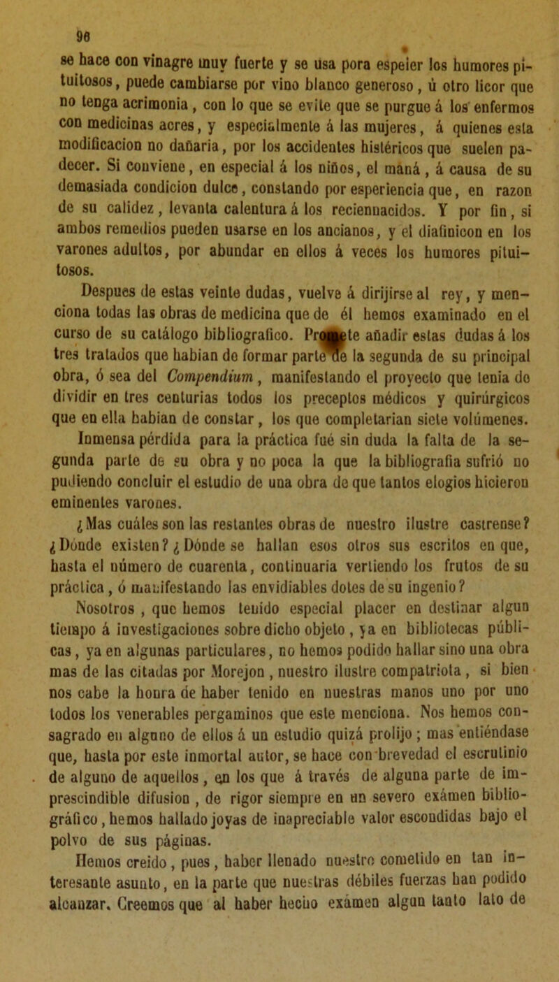 90 86 hace oon vinagre inuv fuerte y se usa pora espeier los humores pi- tuitosos, puede cambiarse por vino blanco generoso, ú otro licor que no tenga acrimonia, con lo que se evite que se purgue á los enfermos con medicinas acres, y especialmente á las mujeres, á quienes esta modificación no dañaría, por los accidentes histéricos que suelen pa- decer. Si conviene, en especial á los niños, el maná , á causa de su demasiada condición dulce, constando por esperiencia que, en razón de su calidez, levanta calentura á los recienuacidos. Y por fin, si ambos remedios pueden usarse en los ancianos, y el diaíinicon en los varones adultos, por abundar en ellos á veces los humores pitui- tosos. Después de estas veinte dudas, vuelve á dirijirse al rey, y men- ciona todas las obras de medicina que de él hemos examinado en el curso de su catálogo bibliográfico. Fronte añadir estas dudas á los tres tratados que habían do formar parlóte la segunda de su principal obra, ó sea del Compendium , manifestando el proyecto que tenia do dividir en tres centurias todos los preceptos médicos y quirúrgicos que en ella habían de constar, los que completarían siete volúmenes. Inmensa pérdida para la práctica fué sin duda la falta de la se- gunda parle de eu obra y no poca la que la bibliografía sufrió no pudiendo concluir el estudio de una obra de que tantos elogios hicieron eminentes varones. ¿Mas cuáles son las restantes obras de nuestro ilustre castrense? ¿Donde existen? ¿ Dónde se hallan esos otros sus escritos en que, hasta el uúmero de cuarenta, continuaría vertiendo los frutos de su práctica, ó manifestando las envidiables dotes de su ingenio? Nosotros , que hemos tenido especial placer en destinar algún tiempo á investigaciones sobre dicho objeto , ya en bibliotecas públi- cas , ya en algunas particulares, no hemo9 podido hallar sino una obra mas de las citadas por Morejon , nuestro ilustre compatriota , si bien nos cabe la honra de haber tenido en nuestras manos uno por uno lodos los venerables pergaminos que este menciona. Nos hemos con- sagrado en aignno de ellos á un estudio quizá prolijo; mas entiéndase que, hasta por este inmortal autor, se hace con brevedad el escrutinio de alguno de aquellos , en los que á través de alguna parte de im- prescindible difusión , de rigor siempre en un severo examen biblio- gráfico , hemos hallado joyas de inapreciable valor escondidas bajo el polvo de sus páginas. Hemos creído, pues, haber llenado nuestro cometido en tan in- teresante asunto, en la parte que nuestras débiles fuerzas han podido alcauzar. Creemos que al haber hecho examen algún tanto lato de