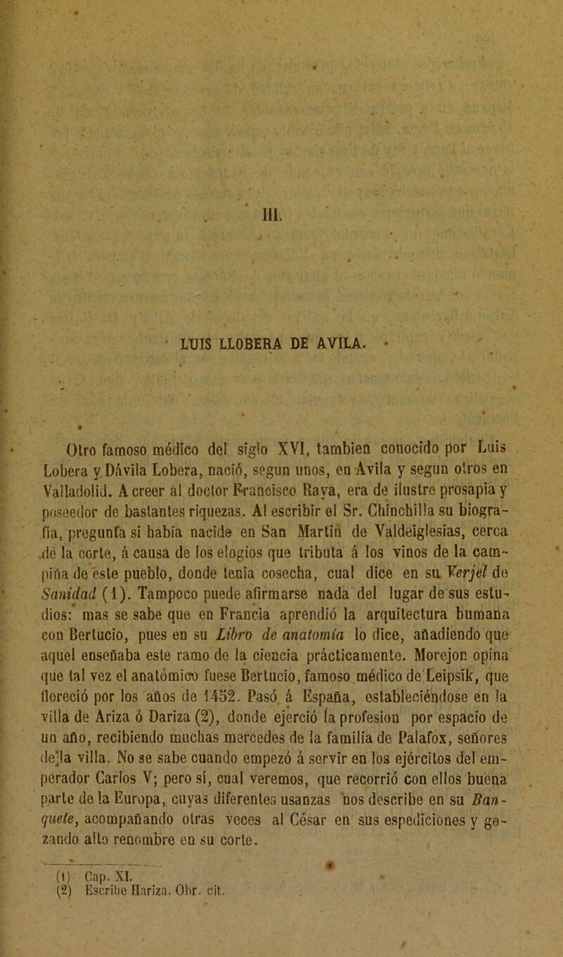 111. LUIS LLOBERA DE AVILA. • Otro famoso médico del siglo XVI, también conocido por Luis Lobera y DAvila Lobera, nació, según unos, en Avila y según otros en Valiadolid. A creer al doctor Francisco Raya, era de ilustre prosapia y poseedor de bastantes riquezas. Al escribir el Sr. Chinchilla su biogra- fía, pregunta si había nacide en San Martin de Valdeiglesias, cerca ule la corte, á causa de los elogios que tributa á los vinos de la cam- piña de este pueblo, donde tenia cosecha, cual dice en sil Verjel de Sanidad (1). Tampoco puede afirmarse nada del lugar desús estu- dios:’ mas se sabe que en Francia aprendió la arquitectura humana con Bertucio, pues en su Libro de anatomía lo dice, añadiendo que aquel enseñaba este ramo do la ciencia prácticamente. Morejon opina que tal vez el anatómico fuese Bertucio, famoso médico de Leipsik, que tloreció por los años de 1452. Pasó á España, estableciéndose en la villa de Ariza ó Dariza (2), donde ejerció (a profesiou por espacio de un año, recibiendo muchas mercedes de la familia de Palafox, señores de]la villa. No se sabe cuando empezó á servir en los ejércitos de! em- perador Carlos V; pero sí, cual veremos, que recorrió con ellos buena parle de la Europa, cuyas diferentes usanzas ños describe en su Ban- quete, acompañando otras veces al César en sus espediciónes y go- zando alto renombre en su corte. (i) Cap. XI. t‘2) Escribe Dariza. Ohr. cit.