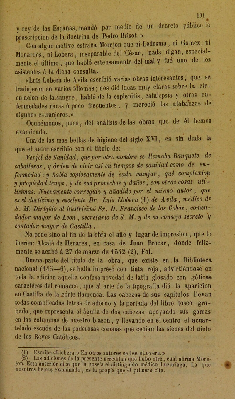 • • y rey de las Españas, mandó por medio de un decreto público la proscripción de la doctrina de Pedro Brisot.» • Con algún motivo estraña Merejon que ni Ledesma, ni Gómez, m Monardes, ni Lobera, inseparable de! César, nada digan, especial- mente el último , que habló esteusamente del mal y fué uno de los asistentes á la dicha consulta. «Luis Lobera de Avila escribió varias obras interesantes, que se tradujeron en varios idiomas; nos dió ideas muy claras sobre la cir- culación de la.sangre, habló de la esplenitis, catalepsia y otras en- fermedades raras ó poco frecuentes, y mereció las alabanzas de algunos eslranjeros.» Ocupémonos, pues, del análisis de las obras que de él hemos examinado. ' Una de las mas bellas de higiene del siglo XVI, es sin duda la que el autor escribió con el título de: Verjel de Sanidad, que por otro nombre se llamaba Banquete de caballeros, y órden de vivir así en tiempos de sanidad como de en - fermedad: y habla copiosamente de cada manjar, qué complexión y propiedad tenga, y de sus provechos y-daños', con otras cosas úti- lísimas. Nuevamente corregida y añadido por el mimo autor , que es el doctísimo y escelentc Dr. Luis Llobera (I) de Avila, módico de S. M. Dirigido al ilustrisimó Sr. D. Francisco de los Cobos , comen- dador mayor de León , secretario de S. Al. y de su consejo secreto y contador mayor de Castilla . No pone sino al fin de la obra el año y lugar de impresión , que lo fueron: Alcalá de Henares, eu casa de Juan Brocar, donde feliz- mente se acabó á 27 de marzo de 1542 (2), Fol. Buena parte del título de la obra, que existe en la Biblioteca nacional (145—6), se halla impreso con tinta roja, advirtiéndose en tona la edición aquella confusa novedad de latín glosado con góticos caractéresdel romaneo, que al arte do la tipografía dió la aparición en Castilla de la .córte flamenca. Las cabezas de sus capítulos llevan todas complicadas letras de adorno y la portada dol libro tosco gra- bado, que representa al águila de dos. cabezas apoyando sus garras en las columnas de nuestro blasón , y llevando en el centro el acuar- telado escudo de las poderosas coronas que ceñian las sienes del nielo de los Reyes Católicos. • • (1) Escribe «Llobera.» En otros autores se lee «hovera.» (2) Las adiciones de la presente acreditan que hubo otra, cual afirma More- jon. Esta anterior dice que ia poseía el distinguido médico Luzuriaga, La que nosotros hemos examinado , es la propia que el primero cita.