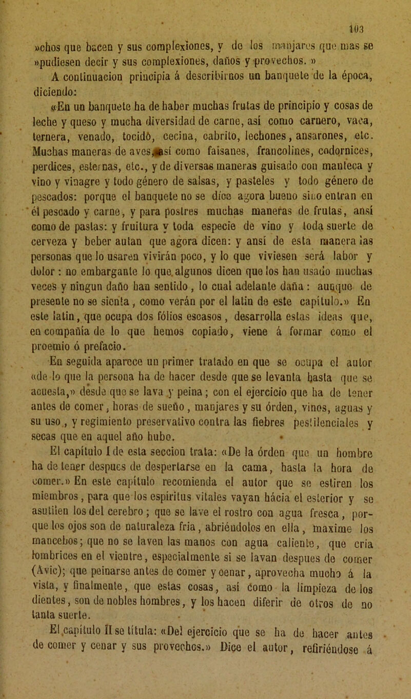 »chos que hacen y sus complexiones, y do los manjares que mas se «pudiesen decir y sus complexiones, daños y provechos. » A continuación priueipia á describirnos un banquete de la época, diciendo: «En un banquete ha de haber muchas frutas de principio y cosas de leche y queso y mucha diversidad de carne, así como carnero, vaca, ternera, venado, tocidó, cecina, cabrito, lecbones, ansarones, etc. Muchas maneras de aves^esí como faisanes, francolines, codornices, perdices, esternas, etc., y de diversas maneras guisado con manteca y vino y vinagre y todo género de salsas, y pasteles y todo género de pescados: porque ei banquete no se dice agora bueno sino entran en él pescado y carne, y para postres muchas maneras de frutas, ansí como de pastas: y fruitura y toda especie de vino y toda suerte de cerveza y beber autan que agora dicen: y ansí de esta manera ¡as personas que lo usaren vivirán poco, y lo que viviesen será labor y dolor: no embargante lo que. algunos dicen que ¡os han usado muchas veces y ningún daño han sentido , lo cual adelante daña : aunque de presente no se sienta, como verán por el lalin de este capítulo.» En este latín, que ocupa dos fólios escasos, desarrolla estas ideas que, en compañía de lo que hemos copiado, viene á formar como el proemio ó prefacio. En seguida aparece uu primer tratado en que se ocupa el autor «dedo que la persona ha de hacer desde que se levanta basta que se acuesta,» desde que se lava y peina; con el ejercicio que ha de tener antes de comer, horas de sueño , manjares y su órden, vinos, aguas y su uso , y regimiento preservativo contra las fiebres pestilenciales y secas que en aquel año hubo. El capítulo Ido esta sección trata: «De la orden que un hombre ha de tener después de despertarse en la cama, hasta la hora de comer.» En este capítulo recomienda el autor que se estiren los miembros, para quedos espíritus vitales vayan hácia el esíerior y so asuliíen los del cerebro; que se lave el rostro con agua fresca, por- que los ojos son de naturaleza fria, abriéndolos en ella, máxime los mancebos; que no se laven las manos con agua caliente, que cria lombrices en el vientre, especialmente si se lavan después de comer (Avie); que peinarse antes de comer yoenar, aprovecha mucho á la vista, y finalmente, que estas cosas, así Como la limpieza délos dientes, sou de nobles hombres, y los hacen diferir de otros de no tanta suerte. El capítulo Use titula: «Del ejercicio que se ha de hacer antes de comer y cenar y sus provechos.» Dice el autor, refiriéndose á