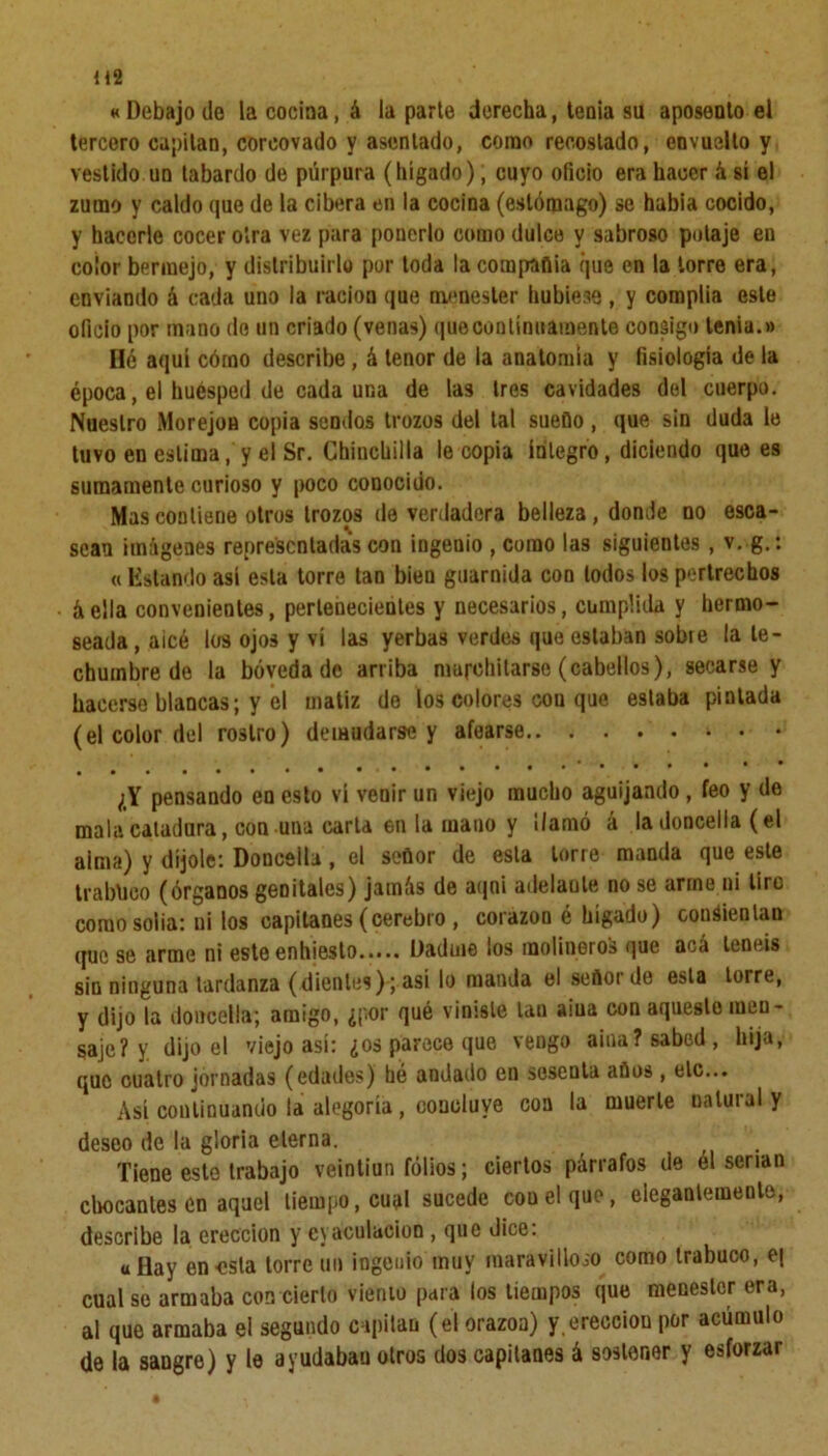 «Debajo do la cocina, á la parte derecha, tenia su aposento el tercero capitán, corcovado y asentado, como recostado, envuelto y vestido un tabardo de púrpura (hígado), cuyo oficio era hacer á sí el zumo y caldo que de la cibera en la cocina (estómago) se había cocido, y hacerle cocer otra vez para ponerlo como dulce y sabroso potaje en color bermejo, y distribuirlo por toda la compañía que en la torre era, enviando á cada uno la ración que menester hubiese , y complia este oficio por mano do un criado (venas) que continuamente consigo tenia.» Hé aquí cómo describe, á tenor de la anatomía y fisiología de la época, el huésped de cada una de las tres cavidades del cuerpo. Nuestro Morejon copia sendos trozos del tal sueño, que sin duda le tuvo en estima, y el Sr. Chinchilla le copia íntegro, diciendo que es sumamente curioso y poco conocido. Mas contiene otros trozos de verdadera belleza, donde no esca- sean imágenes representadas con ingenio , como las siguientes , v. g.: « Estando así esta torre tan bien guarnida con lodos los pertrechos áella convenientes, pertenecientes y necesarios, cumplida y hermo- seada , aicé los ojos y vi las yerbas verdes que estaban sobte la te- chumbre de la bóveda de arriba marchitarse (cabellos), secarse y hacerse blancas; y el matiz de los colores cou que estaba pintada (el color del rostro) demudarse y afearse ¿Y pensando en esto vi venir un viejo mucho aguijando, feo y de mala caladura, con una carta en la mano y llamó á la doncella (el aima) y díjole: Doncella, el señor de esta torre manda que este trabuco (órganos genitales) jamás de aqni adelante no se arme ni tire como solia: ni los capitanes (cerebro , corazón é hígado) consientan que se arme ni este enhiesto..... Dadme ¡os molineros que aca teneis sin ninguna tardanza (dientes); asi lo manda el señor de esta torre, y dijo la doncella; amigo, ¿por qué viniste tan ama con aqueste men- saje? y dijo el viejo así: ¿os parece que vengo aína? sabed, hija, que cuatro jornadas (edades) hé andado en sesenta años , etc... Así continuando la alegoría, concluye con la muerte natural y deseo de la gloria eterna. Tiene este trabajo veintiún folios; ciertos párrafos de él serian chocantes en aquel tiempo, cual sucede con el que, elegantemente, describe la erección y cyaculacion , que dice: «Hay en esta torre un ingenio muy maravilloso como trabuco, e| cual se armaba con cierto viento para los tiempos que menester era, al que armaba el segundo capitán (el orazoa) y.erección por acumulo de la sangre) y le ayudaban otros dos capitanes á sostener y esforzar