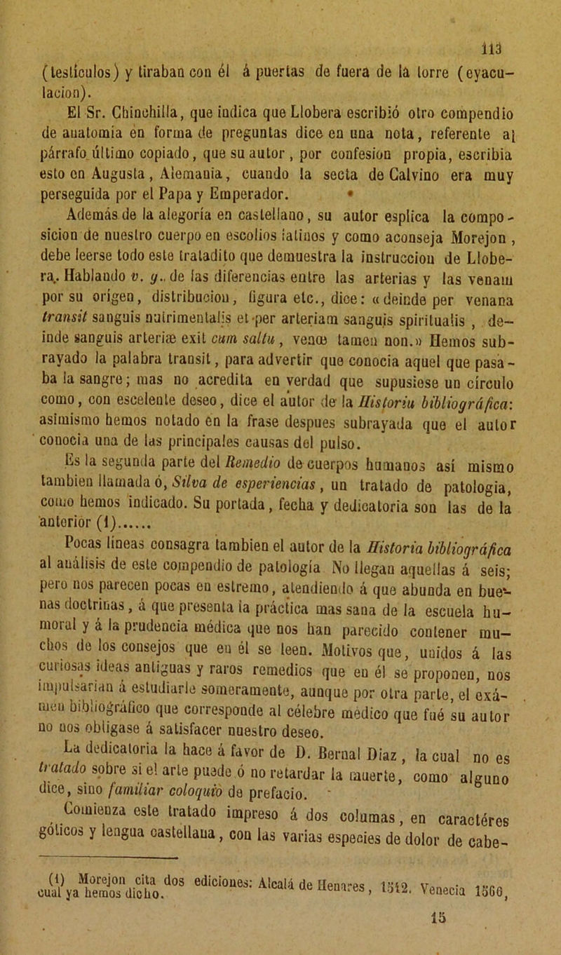 (testículos) y tiraban cou él á puertas de fuera de la torre (eyacu- lacion). El Sr. Chinchilla, que indica que Llobera escribió otro compendio de auatomía en forma de preguntas dice en una nota, referente ai párrafo último copiado, que su autor, por confesión propia, escribía esto en Augusta, Alemania, cuando la secta de Calvino era muy perseguida por el Papa y Emperador. • Además de la alegoría en castellano, su autor espíica la compo- sición de nuestro cuerpo en escolios ialiuos y como aconseja Morejon , debe leerse todo este iratadito que demuestra la instrucción de Llobe- ra.. Hablando v. y., de las diferencias entre las arterias y las venam por su origen, distribución, figura etc., dice:«deinde per venana transit sanguis nuirimentalis el-per arteriam sangujs spiriluaiis , de- inde sanguis arteriae exit cuín salín , vea® lamen non.» Hemos sub- rayado la palabra transit, para advertir que conocía aquel que pasa- ba la sangre; mas no acredita en verdad que supusiese un círculo como, con escelente deseo, dice el autor de la ilisforiu bibliográfica: asimismo hemos notado en la frase después subrayada que el autor conocía una de las principales causas del pulso. Es la segunda parte del Remedio de cuerpos humanos así mismo también llamada ó, Silva de esperiencias , un tratado de patología, como hemos indicado. Su portada, fecha y dedicatoria son las de la antorior (1) Pocas líneas consagra también el autor de la Historia bibliográfica al análisis de este compendio de patología No llegan aquellas á seis; peí o nos parecen pocas en eslremo, atendiendo á que abunda en bue- nas doctrinas, á que presenta ia práctica mas sana de la escuela hu- motal y á la prudencia médica que nos han parecido contener mu- chos de los consejos que eu él se leen. Motivos que, unidos á las curiosas ideas antiguas y raros remedios que en él se proponen, nos impulsarían á estudiarle someramente, aunque por otra parle, el exa- men bibliográfico que corresponde al célebre medico que fué su autor no nos obligase á satisfacer nuestro deseo. La dedicatoria la hace á favor de D. Bernal Díaz , la cual no es tratado sobre si e! arle puede ó no retardar la muerte, como alguno dice, sino familiar coloquio de prefacio. ‘ Comienza este tratado impreso á dos columas, en caractéres golíeos y lengua castellana, con las varias especies de dolor de cabe- (1) Morejon cita dos cual ya hemos dicho. ediciones: Alcalá de Henares , loí2. Venecia 15CG, 15