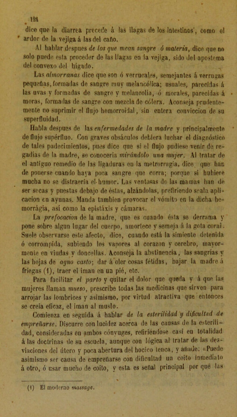 dice que la diarrea precede á las llagas de los intestinos', como el * ardor de la vejiga á las del caño. Al hablar después de los que mean sangre ó materia, dice que no solo puede esta proceder de las llagas en la vejiga, sido del apostema del couvexo del hígado. Las almorranas dice que son ó verrucales, semejantes á verrugas pequeñas, formadas de sangre muy melancólica; usuales, parecidas A las uvas y formadas de sangre y melancolía, ó morales, parecidas á moras, formadas de sangre con mezclado cólera. Aconseja prudente- mente no suprimir el Ilujo hemorroidal, sin entera convicción de su superfluidad. Habla después de las enfermedades de la madre y principalmente de flujo supérfluo. Con graves obsáculos debiera luchar el diagnóstico de tales padecimientos, pues dice que si el flujo pudiese venir de re- gadlas de la madre, se conocería mirándolo una mujer. Al tratar de el antiguo remedio de las ligaduras en la metrorragia, dice que liar, de ponerse cuando haya poca sangre que corra; porque si hubiere mucha no se distraería el-humor. Las ventosas de las mamas han de ser secas y puestas debajo de éstas, alzándolas, prefiriendo seala apli- cación en ayunas. Manda también provocar el vómito en la dicha he- morrágia, así como la epistáxis y cámaras. La prefocacion de la madre, que es cuando ésta so derrama y pone sobre algún lugar del cuerpo, amortece y semeja á la gola coral. SHele observarse osle afecto, dice, cuando está la simiente detenida ó corrompida, subiendo los vapores al corazón y cerebro, mayor- mente en viudas y doncellas. Aconseja la abstinencia, las sangrías y las hojas do agno casto; dar á oler cosas fétidas, bajar la madrea friegas (i), traer el ¡man en ua pié, etc. Para facilitar el parto y quitar el dolor que queda y A que las mujeres llaman mueso, prescribe todas las medicinas que sirven para arrojar las lombrices y asimismo, por virtud atractiva que entonces se creía eficaz, el imán al muslo. Comienza enseguida á hablar de la esterilidad y dificultad de empreñarse. Discurre con lucidez acerca de las causas de la esterili- dad, consideradas en ambo9 cónyuges, refiriéndose casi en totalidad á las doctrinas de su escuela, aunque con lógica al tratar de las des- viaciones del útero y poca abertura del hocico lenca, y añade; «Puede asimismo ser causa de empreñarse con dificultad un coito inmediato á otro, ó usar mucho de coito, y esta es señal principal por qué las (1) El moderno massage.