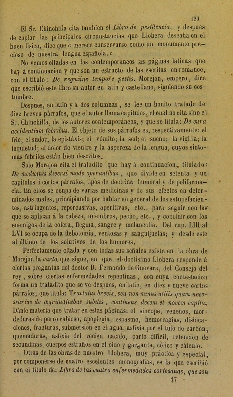 El Sr. Chinchilla cita también el Libro de pestilencia, y después de copiar las principales circunstancias que Lichera deseaba en el buen físico, dice que « merece conservarse como un monumento pre- cioso de nuestra lengua española.» No vemos citadas en los contemporáneos las páginas latinas que hay á continuación y que son un estrado de las escritas en romance, con el título: De regmiine tempore pestis. Morejon, empero, dice que escribió este libro su autor en lalin y castellano, siguiendo su cos- tumbre. Despnes, en lalin y á dos columnas, se lee un bonito tratado de diez breves párrafos, que el autor llama capítulos, el cual no cita sino el Sr. Chinchilla, de los autores contemporáneos, y que se titula: De cura accidentium febrtbus. El objeto de sus párrafos es, respectivamente: el frió, el sudor; la epistáxis; el vómito; la sed; el sueño; la vigilia; la inquietud; el dolor de vientre y la aspereza de la lengua, cuyos sínto- mas febriles están bien descritos. Solo Morejon cita el tratadito que hay á continuación,, titulado: De medtcinis diversi mode operantibus, que divide en setenta y un capítulos ó cortos párrafos, tipos de doctrina humoral y de polifarma- cia. En ellos se ocupa de varias medicinas y de sus efectos en deter- minados males, principiando por hablar en general de los estupefacien- tes, astringentes, repercusivas, aperitivas, etc., para seguir con las que se aplican á la cabeza, miembros, pecho, etc., y concluir con los enemigos de la cólera, flegma, sangre y melancolía. Del cap. Lili al LVI se ocupa de la flebotomía, ventosas y sanguijuelas; y desde este al último de los solutivos de los humores. Perfectamente citada y con todas sus señales existe en la obra de Morejon la carta, que sigue, en que el ■doctísimo Llobera responde á ciertas preguntas del doctor I). Fernando de Guevara, del Consejo del rey , sobre ciertas enfermedades repentinas, con cuya contestación forma un tratadito que se ve después, en latín, en diez y nueve cortos párrafos, que titula: Traclatus brevis;seu non minus utilis quam nece- ssarius de mgriludinibus subáis, continens decem et novem capila. Dánle materia que tratar en estas páginas: el síncope, venenos, mor- deduras de perro rabioso, apoplegía, espasmo, hemorragias, disloca- ciones, fracturas, submersion en el agua, asfixia por el tufo de carbón, quemaduras, aslixia del recien nacido, parlo difícil, retención de secundinas, cuerpos estraüos en el oido y garganta, cólico y cálculo. Otras de las obras de nuestro Llobera, muy práctica y especial, por componerse de euatro esceienles monografías, es la que escribió con el título de: Libro de las cuatro enfermedades cortesanas, que son 17 •