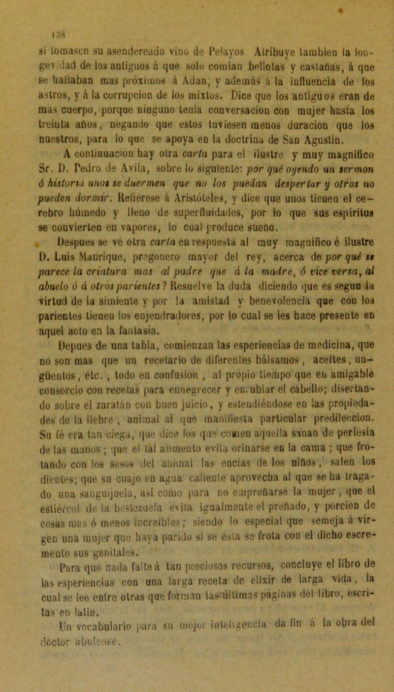 si lomasen su asendereado vino de Pela vos Atribuye lambien la lon- gevidad de los antiguos á que solo coinian bellotas y castadas, á que se bailaban mas próximos á Adan, y además á la influencia de los astros, y á la corrupción de los mixtos. Dice que los antiguos eran de mas cuerpo, porque ninguno tenia couvcrsacion con mujer hasta los tremía años, negando que estos tuviesen menos duración que los nuestros, para lo que se apoya en la doctrina de San Agustín. A continuación hay otra carta para el ilustre y muy magnifico Sr. D. Pedro de Avila, sobre lo siguiente: por qué oyendo un sermón ó historia unos se duermen que no los puedan desper tar y otros no pueden dormir. Refiérese á Aristóteles, y dice que uuos tienen el ce- rebro húmedo y lleno de superfluidades, por lo que sus espíritus se convierten en vapores, lo cual produce sueno. Después se vé otra carta en respuesta al muy magnífico é ilustre D. Luis Manrique, pregonero mayor del rey, acerca Aporquéis parece la criatura mas al padre que á la madre, ó tice versa, al abuelo ó á otros parientes ? Resuelve la duda diciendo que es según la virtud do la simiente y por la amistad y benevolencia que con los parientes tienen los enjendradores, por lo cual se les hace presente en aquel acto en la fantasía. Depues de una tabla, comienzan las esperiencias de medicina, que no son mas que un recetario de diferentes bálsamos, aceites, un- güentos, etc. , lodo en confusión , al propio tiempo que en amigable consorcio con recelas para ennegrecer y enrubiar el cabello; disertan- do sobre el zaratán con buen juicio, y esteudiéndose en ¡as propieda- des de ia liebre , animal ai que manifiesta particular predilección. Su fé era tan ciega, que dice los que comen aquella sanan de perlesía de las inanos ; que el lal alimento evita orinarse en la cama ; que fro- tando con los sesos del animal las encías de los nidos, salen los dientes; que su cuajo en agua caliente aprovecha al que se ba traga- do una sanguijuela, así como para no empreñarse la mujer, que el estiércol de la bestezueía evita igualmente el preñado, y porción de cosas mas ó menos increíbles; siendo lo especial que semeja á vir- gen uná mujer que baya parido si se ésta se frota con el dicho escre- menlo sus genitales. para (pie nada falte á tan preciosos recursos, concluye el libro de las esperiencias con una larga receta de elixir de larga vida, la cual se lee entre otras que forman las-últimas páginas del libro, escri- tas en latín. Un vocabulario para su mejor inteligencia da fin a la obia del doctor abulense.