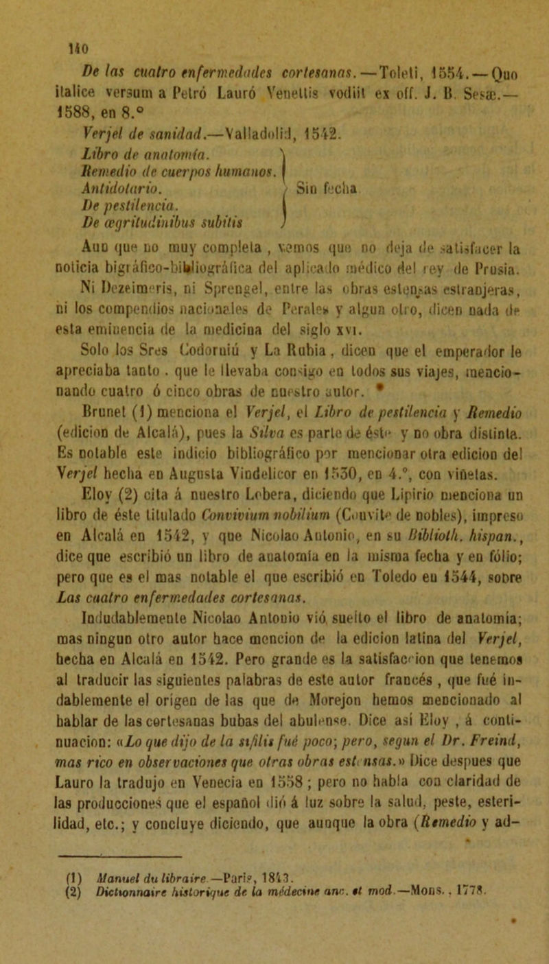 HO Délas cuatro enfermedades cortesanas.—Toleti, 1554. — Ouo Balice versum a Petró Lauro Venellis vodiit ex oíí. J. ü. Ses®.— 1588, en 8.° Verjel de sanidad.—Valladolid, 1542. Libro de anatomía. Remedio de cuerpos humanos. De pestilencia. De cegritudinibus subitis Aun que no muy cúmplela , vemos que no deja de satisfacer la noticia bigráfico-biWiográíica del aplicado médico del rey de Prusia. Ni Dezeimeris, ni Sprengel, entre las obras estensas estranjeras, ni los compendios nacionales de Perales y algún olio, dicen nada de esta emiuencia de la medicina del siglo xvi. Solo los Sres Codoruiú y La Rubia, dicen que el emperador le apreciaba tanto . que le llevaba consigo en lodos sus viajes, mencio- nando cuatro ó cinco obras de nuestro autor. • Brunet (1) menciona el Verjel, el Libro de pestilencia y Remedio (edición de Alcalá), pues la Silva es parle de éste y no obra distinta. Es notable este indicio bibliográfico por mencionar oirá edición del Verjel hecha en Augusta Yindelicor en 1530, en 4.°, con viñetas. Eloy (2) cita á nuestro Lobera, diciendo que Lipirio menciona un libro de éste titulado Convivium nobilium (Couvile de nobles), impreso en Alcalá en 1542, y que Nicolao Antonio, en su Ribliolh. hispan., dice que escribió un libro de anatomía en la misma fecha y en folio; pero que es el mas notable el que escribió en Toledo en 1544, soDre Las cuatro enfermedades cortesanas. Indudablemente Nicolao Antonio vid suelto el libro de anatomía; mas ningún otro autor hace mención de la edición latina del Verjel, hecha en Alcalá en 1542. Pero grande es la satisfacción que tenemos al traducir las siguientes palabras de este autor francés , que fué in- dablemente el origen de las que de Morejon hemos mencionado al hablar de las cortesanas bubas del abulense. Dice así Eloy , á conti- nuación: a Lo que dijo de la sífilis fué poco; pero, según el 1)r. Freind, mas rico en observaciones que otras obras est nsas.» Dice después que Lauro la tradujo en Venecia en 1558 ; pero no habla coa claridad de las producciones que el español dió á luz sobre la salud, peste, esteri- lidad, etc.; y concluye diciendo, que aunque la obra (Remedio y ad- Ant idotar io. (1) Manuel dulibraire—Parí?, 1813. (2) Dictionnaire hislorújuc de la médecine ano. tt mod.—Mons.. 1778.