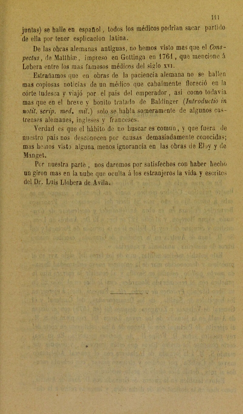 Hl juntas) se halle en español, todos los médicos podrían sacar partido de ella por tener esplicacion latina. De las obras alemanas antiguas, no hemos visto mas que el Cons- pectus, de Malthi®, impreso en Gottinga en 1761, que mencione á Lobera entre los mas famosos médicos del siglo xvi. Eslrañamos que en obras de la paciencia alemana no se hallen mas copiosas noticias de un médico que cabalmente floreció en la córte tudesca y viajó por el país del emperador, así como todavía mas que en el breve v bonito tratado de Baldinger (Jntroductio rn notit. scrip. med, mil.) solo se habla someramente de algunos cas- trenses alemanes, ingleses y franceses. Verdad es que el hábito de no buscar es común, y que fuera de nuestro país nos desconocen por causas demasiadamente conocidas; mas hemos visto alguna menos ignorancia en las obras de Eloy y de Manget. Per nuestra parte , dos daremos por satisfechos con haber hecho un girón mas en la nube que oculta á los estranjeros la vida y esculos del Dr. Luis Llobera de Avila.