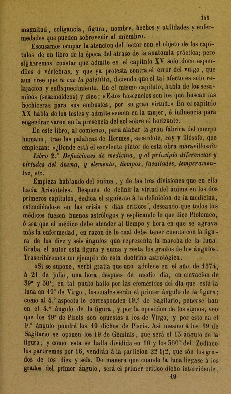 magnitud , coligancia, figura, nombre, hechos y utilidades y enfer- medades que pueden sobrevenir al miembro. Escusamos ocupar la atención del lector con el objeto de ¡os capí- tulos de un libro de la época del atraso de la anatomía práctica; pero sí| haremos constar que admite en el capí tolo XV solo doce espón- diles ó vértebras, y que ya protesta contra el error del vulgo , que aun cree que se cae la paletilla, diciendo que el tal afecto es solo re- lajación y enflaquecimiento. En el mismo capítulo, habla de lo* sesa- minos (sesamoideos) y dice: «Estos hosezuelos son los que buscan las hechiceras para sus embustes, por su gran virtud.» En el capítulo XX habla de los testes y admite semen en la mujer, é influencia para engendrar varón en la presencia del sol sobre el horizoule. En este libro, al comienzo, para alabar la gran fábrica del cuerpo humano, trae las palabras de Hermes, sacerdote, rey y filósofo, que empiezan: «¿Donde está el escelente pintor de esta obra maravillosa?» Libro 2.° Definiciones de medicina, y al principio diferencias y virtudes del ánima, y elemento, tiempos, facultades, temperamen- tos, etc. Empieza hablando del ánima , y de las tres divisiones que en ella hacia Aristóteles. Después de definir la virtud del ánima en los dos primeros capítulos, dedica el siguiente á la definición de la medicina, estendiéndose en las crisis y dias críticos, deseando que todos los médicos fuesen buenos astrólogos y esplicando lo que dice Ptolomeo, ó sea que el médico debe atender al tiempo y hora en que se agrava más la enfermedad, en razón de lo cual debe tener cuenta con la figu- ra de los diez y seis ángulos que representa la marcha de la luna. Graba el autor esta figura y suma y resta los grados de los ángulos. Trascribiremos un ejemplo de esta doctrina astrológica. «Si se supone, verbi gratia que uno adolece en el año de 1574, á 21 de julio, una hora después de medio dia, en elevación de 39* y 30‘; en tal punto hallo por las efemérides del dia que está la luna en 19° de Virgo , los cuales serán el primer ángulo de la figura; como al 4.° aspecto le corresponden 19.° de Sagitario, pouerse hau en el 4.° ángulo de la figura , y por la oposición de los signos, veo que los 19° de Piscis son opuestos á los de Virgo, y por esto en el 9.° ángulo pondré los 19 dichos de Piscis. Asi mesmo á los 19 de Sagitario se opooen los 19 de Géminis, que será el lo ángulo de la figura; y como esta se halla dividida en 16 y los 360° del Zodiaco los partiremos por 16, vendrán á la partición 22 1|2, que son los gra- dos de los diez y seis. De manera que cuando la luna llegase á los grados del primer ángulo, será el primer crítico dicho intercidenle, 19