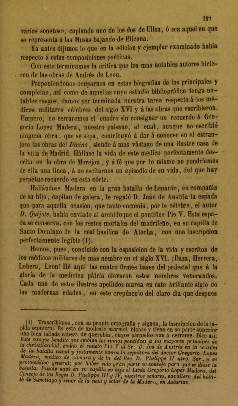 varios sonetos», copiando uno de los dos de Ulloa, ó sea aquel en que se representa á las Musas bajando de Klicona. Ya antes dijimos lo que en la edición y ejemplar examinado había respecto á estas composiciones poéticas. Con esto terminamos la crítica que los mas notables autores hicie- ron de las obras de Andrés de León. Proponiéndonos ocuparnos en estas biografías de las principales y completas, así como de aquellas cuyo estudio bibliográfico tenga no- tables rasgos, damos por terminada nuestra tarea respecto á los mé- dicos militares célebres del siglo XVI y á las obras que escribieron. Empero, no cerraremos el cuadro sin consignar un recuerdo á Gre- gorio López Madera, nuestro paisano, el cual, aunque no escribió ninguna obra, que se sepa, contribuyó á dar á conocer en el estran- jero las obras del Divino, siendo á mas vástago de una ilustre casa de la villa de Madrid. Hállase la vida de este médico perfectamente des- crita en la obra de Morejon , y á fé que por lo mismo no pondríamos de ella una línea, á noescitarnos un episodio de su vida, del que hay perpéluo recuerdo en esta córte. Hallándose Madera en la gran batalla deLepanto, en compafiía de su hijo, espitan de galera, le regaló D. Juan de Austria la espada que para aquella ocasión, que tanto encomia, por lo célebre, el autor D. Quijote, había enviado al archiduque el pontífice Pió V. Esta espa- da se conserva, con los restos mortales del madrileflo, en su capilla de Santo Domingo de la real basílica de Atocha, con una inscripción perfectamente legible (1). Hemos, pues, concluido con la esposicion de la vida y escritos de los médicos militares de mas nombre en el siglo XVI. [Daza, Herrera, Lobera, León! Hé aquí las cuatro firmes bases del pedestal que á la gloria de la medicina pátria elevaron estos nombres venerandos. Cada uno de estos ¡lustres apellidos marca en este brillante siglo de las modernas edades, en este crepúsculo del claro dia que después (t) Trascribimos , con su propia ortografía y signos, la inscripción de la lá- pida sepulcral. Es esta de modesto mármol Dlanco y tiene en su parle superior una bien tallada cabeza de querubín, cuyos párpados van á cerrarse. Dice así: tste estoque bendito qve embian los tomos pontífices á los mayores principes de la chrxsstiandad, embió el santio Pió V al Sr. D. Jva de Austria en la ocasión de la batalla naval y justamente honra la sepvltvra del doctor Gregorio Lopes Madera, medico de cámara y de la del Rey D. Phelippe II ntro. Sor., y sv protomeatco general; por haber sido gran parte sv consejo para que se diese la batalla. Púsole aqvi en sv capilla sv hijo el Licdo Gregorio Lopes Madera, del Consejo de los Reyes D. Phelippe III y IV, nuestros señores, eavallero del hábi- to de banctxayo y señor de la casa y solar de la Madera, en Asturias.