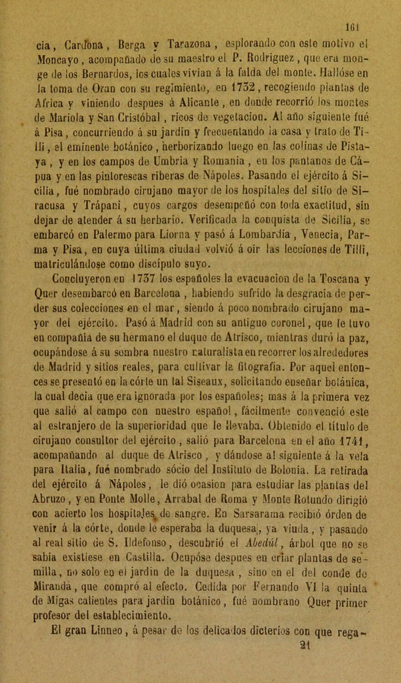 ir,i cia, Cantona , Barga y Tarazona , esplorando con esle motivo el Moncayo, acompañado do su maestro el P. Rodríguez , que era mon- ge de ¡os Bernardos, ¡os cuales vivían á la falda del monte. Hallóse en la loma de Oran con su regimiento, en 1732, recogiendo plantas de Africa y viniendo después á Alicante, en donde recorrió los montes de Manola y San Cristóbal, ricos de vegetación. A! año siguiente fué á Pisa, concurriendo á su jardín y frecuentando ¡a casa y trato de Ti- ili, el eminente botánico , herborizando luego en las colinas de Pisla- ya , y en los campos de Umbría y Romanía , eu los pantanos de Cá- pua y en las pintorescas riberas de Ñapóles. Pasando ei ejército á Si- cilia, fué nombrado cirujano mayor de los hospitales del sitio de Si- racusa y Trápani, cuyos cargos desempeñó con toda exactitud, sin dejar de atender á su herbario. Verificada la conquista de Sicilia, se embarcó en Palermo para Liorna y pasó á Lombardia , Venecia, Par- ma y Pisa, en cuya última ciudad volvió á oir las lecciones de Ti11i, matriculándose como discípulo suyo. Concluyeron en 1737 los españoles la evacuación de la Toscana y Quer desembarcó eu Barcelona , habiendo sufrido la desgracia de per- der sus colecciones en el mar, siendo á poco nombrado cirujano ma- yor del ejército. Pasó á Madrid con su antiguo coronel, que le tuvo eu corupañia de su hermano el duque de Atrisco, mientras duró ia paz, ocupándose ásu sombra nuestro caluralista en recorrer los alrededores de Madrid y sitios reales, para cultivar la fitografía. Por aquel enton- ces se presentó en la córte un tal Siseaux, solicitando euseüar boíáuica, la cual decía que era ignorada por los españoles; mas á la primera vez que salió al campo con nuestro español, fácilmente convenció este ai eslranjero de la superioridad que le ¡levaba. Obtenido el título de cirujano consultor del ejército , salió para Barceloua en el año 1741, acompañando al duque de Atrisco , y dándose a! siguiente á la vela para Italia, fué nombrado socio del Instituto de Bolonia. La retirada dei ejército á Nápoles, le dió ooasion para estudiar las plantas de! Abruzo, y en Ponte Molie, Arrabal de Roma y Monte Rotundo dirigió con acierto los hospita.les^de sangre. En Sarsararaa recibió orden de venir á la córte, doude ie esperaba la duquesa,, ya viuda, y pasando al real sitio de S. Ildefonso, descubrió el Abedul, árbol que no se sabia existiese en Castilla. Ocupóse después en orlar plantas de se- milla, no solo en ei jardín de la duquesa , sino en el del coude de Miranda, que compró al efecto. Cedida por Fernando VI la quinta de Migas calientes para jardín botánico, fué nombrauo Quer primer profesor del establecimiento. Ei gran Linneo, á pesar de los delicados dicterios con que rega- 21