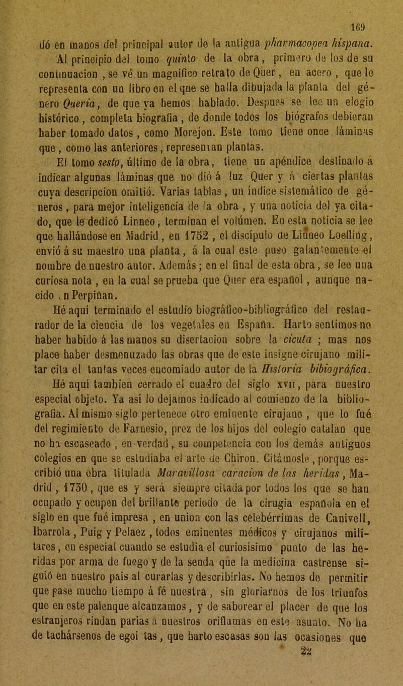 1(59 dó en manos del principal autor de !a antigua pfiarmacopen hispana. Al principio del tomo quinao de la obra, primero de los de su continuación , se vé un magnifico retrato de Quer, en acero , que le representa con un libro en elqne se halla dibujada la planta del gé- nero Quería, de que ya liemos hablado. Después se lee un elogio histórico , completa biografía , de donde todos los biógrafos debieran haber tomado datos, como Morejon. Este tomo tiene once láminas que, como las anteriores, representan plantas. El lomo sesto, último de la obra, tiene un apéndice destinado a indicar algunas láminas que no dió á luz Quer y A ciertas plantas cuya descripción omitió. Varias tablas, un índice sistemático de gé- neros , para mejor inteligencia de la obra , y una noticia del ya cita- do, que le dedicó Linneo, terminan el volumen. En esta noticiase lee que hallándose en Madrid , en 1752 , el discípulo ue Linneo Loefliñg, envióásu maestro una planta, á la cual este puso galantemente el nombre de nuestro autor. Además; en el final de esta obra, se lee una curiosa nota , en la cual se prueba que Quer era español, aunque na- cido ,n Perpiñan. Hé aquí terminado el estudio biográfico-bihliogrático del restau- rador de la ciencia de los vegetales en España. Harto sentimos no haber habido á las manos su disertación sobre la cicuta ; mas nos place haber desmenuzado las obras que de este insigne cirujano mili- tar cita el tantas veces encomiado autor de la Historia bibiográfica. lié aquí también cerrado el cuadro del siglo xvn, para nuestro especial objeto. Ya así lo dejamos indicado al comienzo de la biblio- grafía. Al mismo siglo pertenece otro eminente cirujano , que lo fué del regimiento de Farnesio, prez de los hijos del colegio catalan que no ha escaseado , en verdad, su competencia eou los demás antigaos colegios en que se estudiaba el arle de Chiron. Citárnosle, porque es- cribió una obra titulada Maravillosa caracion de las heridas , Ma- drid , 1750 , que es y será siempre citada por lodos los que se han ocupado y ocupen del brillante periodo de la cirugía española en el siglo en que fué impresa , en unión con las célebérrimas de Canivel!, lbarrola , Puig y Pelaez , todos eminentes médicos y cirujanos mili- tares , en especial cuando se estudia el curiosísimo punto de las he- ridas por arma de fuego y do la senda que la medicina castrense si- guió en nuestro pais al curarlas y describirlas. No hemos do permitir que pase mucho tiempo á fé nuestra , sin gloriarnos de los triunfos que eu este palenque alcanzamos, y de saborear el placer de que los eslranjeros rindan parias á nuestros oriflamas en este asunto. No ha de tachársenos de egoi las, que harto escasas sou las ocasiones quo ' 22