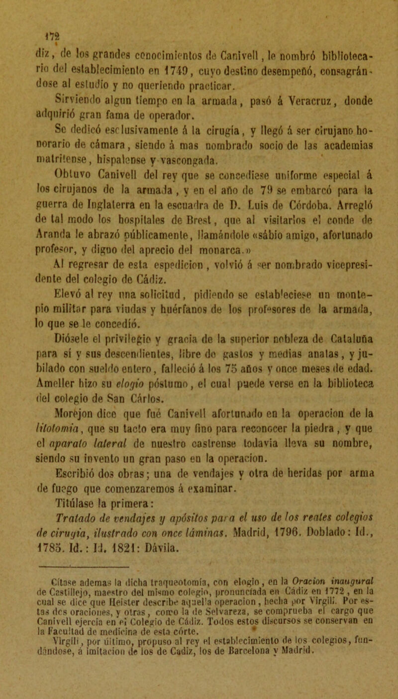 diz, de los grandes conocimientos de Canivell, le nombró biblioteca- rio del establecimiento en 1749, cuyo destino desempeñó, consagrán’ dose al estudio y no queriendo practicar. Sirviendo algún tiempo en la armada, pasó á Veracruz, donde adquirió gran fama de operador. Se dedicó esclusivamenle «ó la cirugía, y llegó ó ser cirujano ho- norario de cámara, siendo á mas nombrado socio de las academias matritense, hispalense y vascongada. Obtuvo Canivell del rey que se concediese uniforme especial á los cirujanos do la armada , y en el año de 79 se embarcó para la guerra de Inglaterra en la escuadra de D. Luis de Córdoba. Arregló de tal modo los hospitales de Brest, que al visitarlos e! conde de Aranda le abrazó públicamente, Mamándole «sábio amigo, afortunado profesor, y diguo del aprecio del monarca.» Al regresar de esta espedicion , volvió á «er nombrado vicepresi- dente del colegio de Cádiz. Elevó al rey una solicitud, pidiendo se estab'eciese nn monte- pío militar para viudas y huérfanos de los prensores de la armada, lo que se le concedió. DiÓ3e!e el privilegio y gracia de la superior nobleza de Cataluña para sí y sus descendientes, libre do gastos y medias analas, y ju- bilado con sueldo entero, falleció á los 75 años y once, meses de edad. Amcller hizo su elogio póslumo, el cual puede verse en la biblioteca del colegio de San Cárlos. MorOjon dice que fué Canivell afortunado en la operación de la litolomia, que su tacto era muy fino para reconocer la piedra, y que el aparato lateral de nuestro castrense todavía lleva su nombre, siendo su invento un gran paso en la operación. Escribió dos obras; una de vendajes y otra de heridas por arma de fuego que comenzaremos á examinar. Titúlase la primera: Tratado de vendajes y apósitos para el uso de los reales colegios de cirugía, ilustrado con once láminas. Madrid, 1796. Doblado: Id., 1785. Id.: IJ. 1821: Dávila. Cítase ademas la dicha traqueotoroía, con elogio, en la Oración inaugural de Castillejo, maestro del mismo colegio, pronunciada en Cádiz en 1772 , en la cual se dice que Heister describe aquella operación , hecha por Virgilí. Por es- tas des oraciones, y otras, como la de Selvareza, se comprueba el cargo que Canivell ejercía en e¡ Colegio de Cádiz. Todos estos discursos se conservan en la Facultad de medicina de esta córte. * Virgili, por último, propuso al rey el establecimiento de los colegios, fun- dándose, á imitación de los de Cádiz, ios de Barcelona y Madrid.