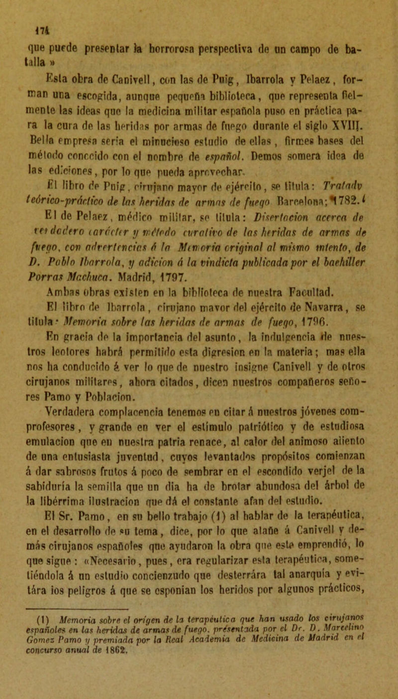 que puede presentar la horrorosa perspectiva de un campo de ba- talla » Esta obra de Canivell, con las de Pnig, Ibarrola V Pelaez, for- man una escogida, aunque pequeña biblioteca, que representa fiel- mente las ¡deas que la medicina militar española puso en práctica pa- ra la cura de las heridas por armas de fuego durante el siglo XVIII. Bella empresa seria el minucioso estudio de ellas, firmes hases del mélodo conocido con el nombre de español. Demos somera idea de las ediciones, por lo que pueda aprovechar. i'l libro de Pnig, cirujano mayor de ejército, se titula: Trafadv tcórtco-pr Artico (le las heridas de armas de fuego Barcelona;'*! 782.1 El de Pelaez, médico mililar, se titula: Disertación acerca de res dodtro carácter y método curativo de las heridas de armas de fuego, con advertencias A la Memoria original al mismo intento, de D. Pablo Ibarróla, y adición A la vindicta publicada por el bachiller Porras Machuca. Madrid, 1797. Ambas obras existen en la biblioteca de nuestra Facultad. El libro de Ibarrola, cirujano mavor del ejército de Navarra, se titula-* Memoria sobre las heridas de armas de fuego, 1796. En gracia de la importancia del asunto, la indulgencia de nues- tros leolores habrá permitido esta digresión en la materia; mas ella nos lia conducido é. ver lo que de nuestro insigne Canivell y de otros cirujanos militares, ahora citados, dicen nuestros compañeros seño- res Pamo y Población. Verdadera complacencia tenemos en citar á nuestros jóvenes com- profesores , y grande en ver el estímulo patriótico y de estudiosa emulación que en nuestra patria renace, al calor del animoso aliento de una entusiasta juventud, cuyos levantados propósitos comienzan á dar sabrosos frutos á poco de sembrar en el escondido verjel de la sabiduría la semilla que un dia ha de brotar abundosa del árbol de la libérrima ilustración que dá el constante afan del estudio. El Sr. Pamo, en su bello trabajo (1) al hablar de la terapéutica, en el desarrollo de su tema, dice, por lo que atañe á Canivell y de- más cirujanos españoles qne ayudaron la obra que este emprendió, lo que sigue : «Necesario, pues, era regularizar esta terapéutica, some- tiéndola á un estudio concienzudo que desterrara tal anarquía y evi- tára ios peligros á que se esponian los heridos por algunos prácticos, (1) Memoria sobre el origen de h terapéutica que han usado los cirujanos españole$ en las heridas de armas de fuego, presentada por el Dr. I). Marcelino Gómez Pamo y premiada po* la Real Academia de Medicina de Madrid en el concurso anual de 1862.