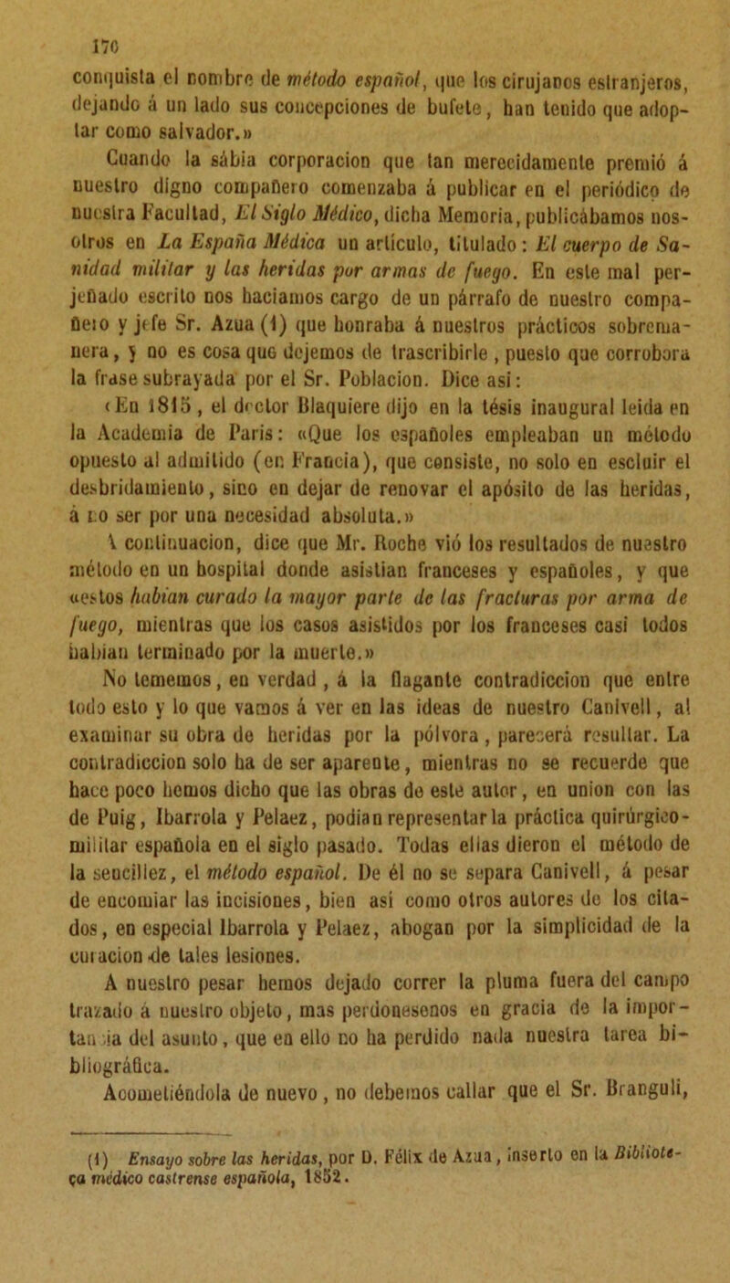 170 conquista el nombre de método español, que los cirujanos eslranjeros, dejando á un lado sus concepciones de bufete, han teuido que adop- tar como salvador.» Cuando la sábia corporación que tan merecidamente premió á nuestro digno compañero comenzaba á publicar en el periódico de nuestra Facultad, El Siglo Médico, dicha Memoria, publicábamos nos- otros en La España Médica un artículo, titulado : El cuerpo de Sa- nidad militar y las heridas por armas de fuego. En este mal per- jeflado escrito nos hacíamos cargo de un párrafo de nuestro compa- ñeio y jtfe Sr. Azua(l) que honraba á nuestros prácticos sobrema- nera , y no es cosa que dejemos de trascribirle , puesto que corrobora la frase subrayada por el Sr. Población. Dice asi: (En 1815 , el doctor Blaquiere dijo en la tésis inaugural leída en la Academia de París: «Que los españoles empleaban un método opuesto al admitido (en Francia), que consiste, no solo en escluir el desbridamieulo, sino en dejar de renovar el apósito de las heridas, á no ser por una necesidad absoluta.» V continuación, dice que Mr. Roche vió los resultados de nuestro método en un hospital donde asistían franceses y españoles, y que «estos habían curado la mayor parle de las fracturas por arma de fuego, mientras que los casos asistidos por los franceses casi todos habían terminado por la muerte.» No tememos, en verdad , á la llagante contradicción que entre lodo esto y lo que varaos á ver en las ideas de nuestro Canlvell, al examinar su obra de heridas por la pólvora, parecerá resultar. La contradicción solo ha de ser aparente, mientras no se recuerde que hace poco hemos dicho que las obras do este autor, en unión con las de Puig, Ibarrola y Pelaez, podían representar la práctica quirúrgico- miiilar española en el siglo pasado. Todas elias dieron el método de la seucillez, el método español. De él no se separa Ganivell, á pesar de encomiar las incisiones, bien así como otros autores de los cita- dos, en especial Ibarrola y Pelaez, abogan por la simplicidad de la cui ación <le tales lesiones. A nuestro pesar hemos dejado correr la pluma fuera del campo trazado á nuestro objeto, mas perdonesonos en gracia de la impor- tancia del asunto, que en ello no ha perdido nada nuestra tarea bi- bliográfica. Acometiéndola de nuevo , no debemos callar que el Sr. Branguli, (t) Ensayo sobre las heridas, por D. Félix de Azua, inserto on ¡a Bibliote- ca médico castrense española, 1852.