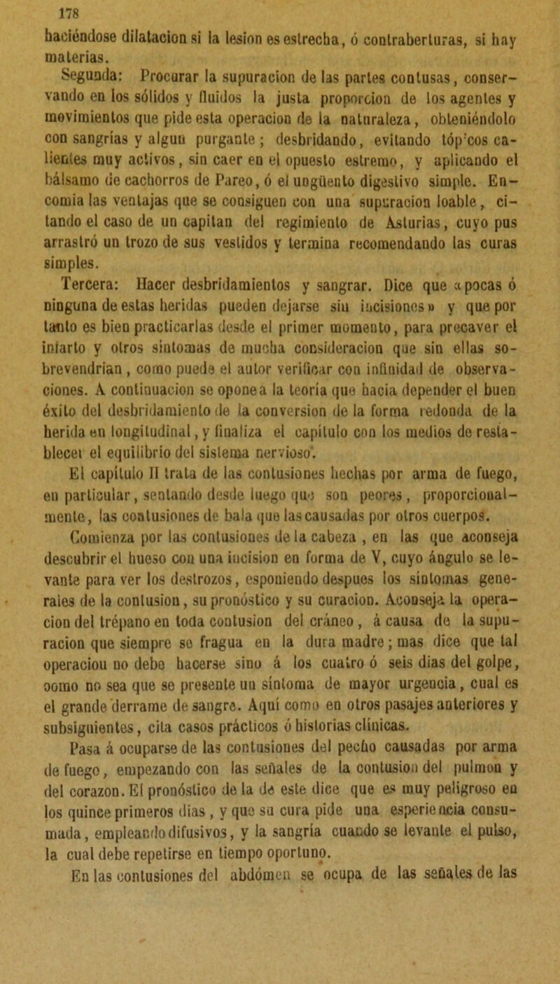 haciéndose dilatación si la lesión es estrecha, ó conlraberluras, si hay materias. Segunda: Procurar la supuración de las parles contusas, conser- vando en los sólidos y Huidos la justa proporción de los agentes y movimientos que pide esta operación de la naturaleza, obteniéndolo con sangrías y algún purgante; desbridando, evitando lóp'cos ca- lientes muy activos, sin caer en el opuesto eslremo, y aplicando el bálsamo de cachorros de Pareo, ó el ungüento digestivo simple. En- comia las ventajas que se coosiguen con una supuración loable, ci- tando el caso de un capitán del regimiento de Asturias, cuyo pus arrastró un trozo de sus vestidos y termina recomendando las curas simples. Tercera: llaccr desbridaraienlos y sangrar. Dice que apocas ó ninguna de estas heridas pueden dejarse siu incisiones» y que por laclo es bien practicarlas desde el primer momento, para precaver el infarto y otros síntomas de mucha consideración que sin ellas so- brevendrían , corno puede el autor verificar con infinidad de observa- ciones. A continuación se opone a la teoría que hacia depender el buen éxito del desbridamienlo de la conversión de la forma redonda de la herida en longitudinal, y linaliza el capítulo con los medios de resta- blece! el equilibrio del sistema nervioso’. El capítulo II trata de las contusiones hechas por arma de fuego, en particular, sentando desde luego que son peores, proporcioual- menle, las contusiones de bala que las causadas por otros cuerpos. Comienza por las contusiones de la cabeza , en las que aconseja descubrir el hueso con una incisión en forma de V, cuyo ángulo se le- vante para ver los destrozos, espouiendo después los síntomas gene- rales de la contusión, su pronóstico y su curacioD. Aconseja la opera- ción del trépano eu toda contusión del cráneo, á causa de la supu- ración que siempre so fragua en la dura madre; mas dice que tal operaciou no debo hacerse sino á los cuatro ó seis dias del golpe, ooino no sea que se presente un síntoma de mayor urgencia, cual es el grande derrame desangre. Aquí como en otros pasajes anteriores y subsiguientes, cita casos prácticos ó historias clínicas. Pasa á ocuparse de las contusioues del pecho causadas por arma de fuego, empezando con las señales de la contusión del pulmón y del corazón. El pronóstico de la de este dice que es muy peligroso eu los quince primeros (lias , y que su cura pide una esperiencia consu- mada, empleando difusivos, y la sangría cuando se levante el pulso, la cual debe repetirse en tiempo oportuno. En las contusiones del abdomen se ocupa de las señales de las