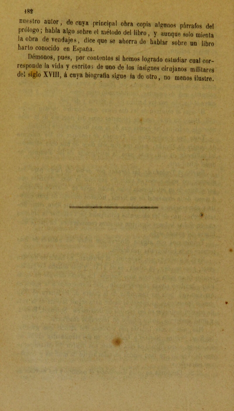 IS2 nuestro autor, de cuy» principal ohra copia algunos párrafos de! prologo; habla algo sobre el método del libro, y aunque solo mienta a obra de vendajes, dice que se ahorrada hablar sobre un libro harto conocido en España. Démonos, pues, por contentos si hemos logrado estudiar cual cor- responde la vida y escrito; de uno de los insignes cirujanos militares del siglo XVIII, á cuya biogralia sigue la do otro, no menos ilustre.