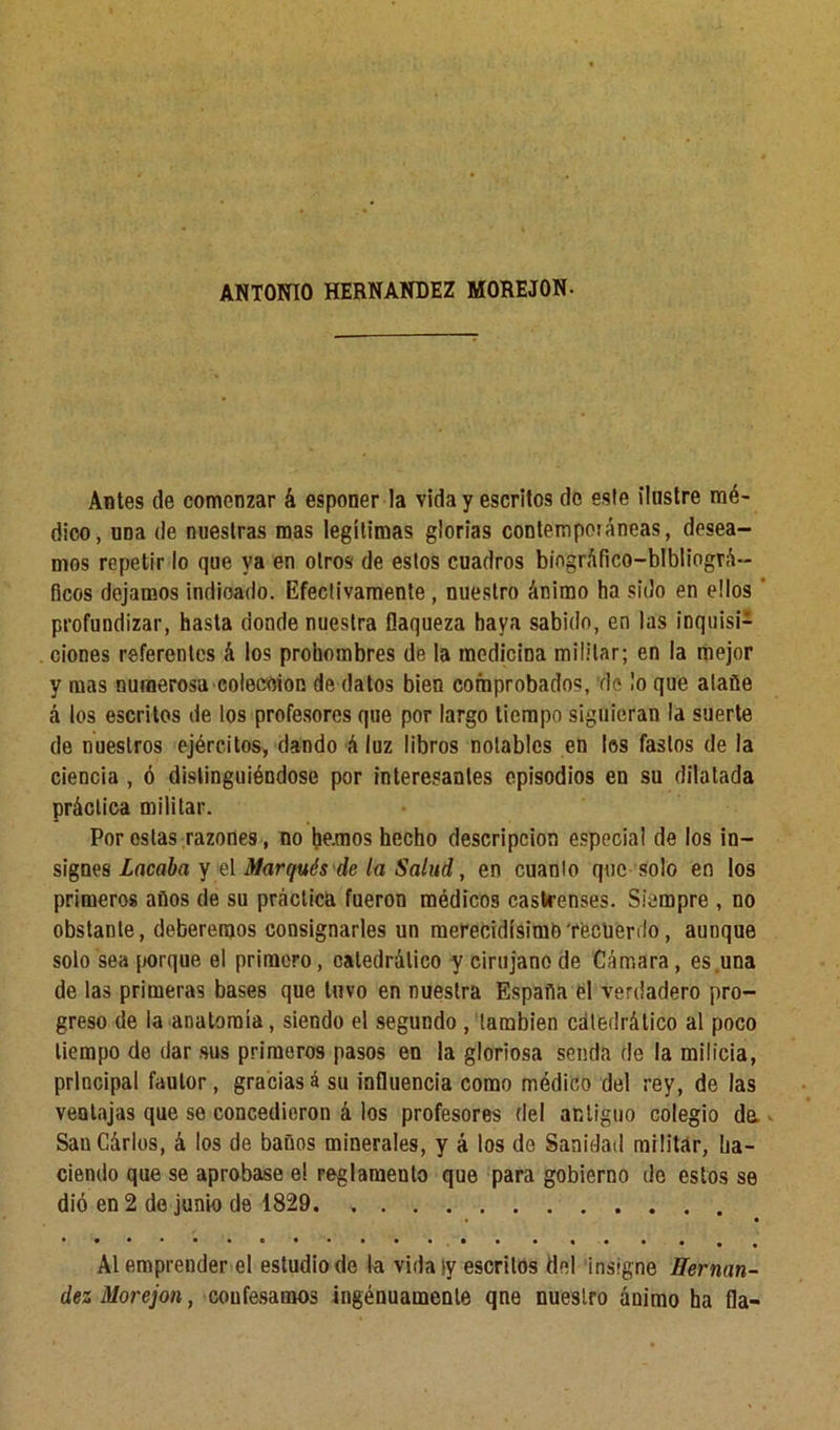 ANTONIO HERNANDEZ MOREJON- Antes de comenzar k esponer la vida y escritos do este ilustre mé- dico, uüa de nuestras mas legítimas glorias contemporáneas, desea- mos repetir lo que ya en otros de estos cuadros biográfico—bibliográ- ficos dejamos indicado. Efectivamente, nuestro ánimo ha sido en ellos profundizar, hasta donde nuestra flaqueza haya sabido, en las inquisi- ciones referentes á los prohombres de la medicina militar; en la mejor y mas numerosa coleeoion de datos bien comprobados, de lo que atañe á los escritos de los profesores que por largo tiempo siguieran la suerte de nuestros ejércitos, dando á luz libros notables en los fastos de la ciencia , ó distinguiéndose por interesantes episodios en su dilatada práctica militar. Por oslas razones, no he.mos hecho descripción especial de los in- signes Lacaba y el Marqués de la Salud, en cuanto que solo en los primeros años de su práctica fueron médicos castrenses. Siempre , no obstante, deberemos consignarles un merecidísimh'recuerdo, aunque solo sea porque el primero, catedrático y cirujano de Cámara, es una de las primeras bases que tuvo en nuestra España el verdadero pro- greso de la anatomía, siendo el segundo , también catedrático al poco tiempo de dar sus primeros pasos en la gloriosa senda de la milicia, principal fautor, graciasá su influencia como médico del rey, de las ventajas que se concedieron á los profesores del antiguo colegio da SauCárlos, á los de baños minerales, y á los de Sanidad militar, ha- ciendo que se aprobase e! reglamento que para gobierno de estos se dió en 2 de junio de 1829 Al emprender el estudio de la vidatv escritos del insigne Hernán- dez Morejon, confesamos ingénuamenle qne nuestro ánimo ha fia-