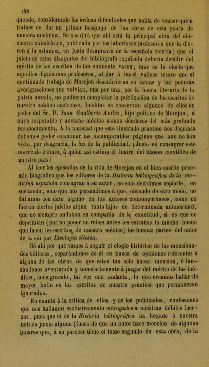 queado, considerando las árduas dificultades que había do vencer quien tratase de dar un primer bosquejo de las obras de esta gloria de nuestra medicina. Se nos dirá que ahí está la principal obra del elo- cuente catedrático, publicada por los laboriosos profesores que la die- ron á la estampa, en justo desagravio de la española cien *ia; que el juicio de estos discípulos del bibliógrafo regnícola debería decidir del mérito délos escritos de tan eminente varón; mas es lo cierto que aquellos dignísimos profesores, al dar á luz el valioso tesoro que el continuado trabajo de Morejon descubrieran en lanías y tan penosas averiguaciones que volvían, una por una, por la honra literaria de la pálria amada, no pudieron completar la publicación de los escritos de nuestro módico castrense. Inéditos se conservan algunos de ellos en poder del Sr. I). Juan Gualberio Avilés, hijo político de Morejon, á cuyo respetable y anciano médico somos deudores del más profundo reconocimiento. A la amistad que este ilustrado practico nos dispensa debemos poder examinar las incomparables págiaas que auu no ban visto, por desgracia, la luz de la publicidad. | Justo es consagrar este . merecido tributo, á quien asi estima el lustre del blasón científico de nuestro paísl Al leer los episodios de la vida de Morejon en el bien escrito proe- mio biográfico que los editores de la Historia bibliográfica déla me- dicina española consagran á su autor, no solo decidimos copiarle, en sustancia, sino que nos persuadimos á que, obraudo de otro modo, no dábamos coa dato alguno eu los autores contemporáneos, como no fueran ciertos juicios algún tanto hijos de determinada animosidad, que no siempre andaban en compañía de la exactitud , si es que uo deprimían (por no poner en reliee antve los estraflos lo mucho bueno que lucen les escrito^ de nuestro médico) las buenas narle9 del autor de la sin par Ideología clínica. Hé ahí por qué vamos á seguir el elogio histórico de los menciona- dos editores , separándonos de él en busca de opiniones referentes á alguna de las obras de que estos tau solo hacen mención, ó lan- zándonos aventurada y temerariamente á juzgar del mérito de las iné- ditas, consignando , tai voz cou audacia, lo que creamos hallar de mayor bulto en ios escritos de nuestro práctico que permauecen ignorados. En cuanto á la crítica de ellos y de los publicados, confesamos que nos hallamos esclusivamente entregados á nuestras débiles fuer- zas , pues que ni de la Historia bibliográfica ha llegado á nuestra noticia juicio aiguuo (fuera de que un autor hace mención de algunos luuares que, á su parecer tiene el tomo segundo de esta obra, de la