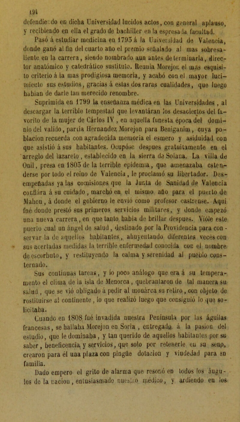 defendiendo en dicha Universidad lucidos acto9, con general aplauso, y recibiendo en ella el grado de bachiller en la espresada facultad. Pasó á estudiar medicina en 1795 á la Universidad de Valencia, donde gauó al fin del cuarto año el premio señalado al mas sobresa- liente en la carrera, siendo nombrado aun antes determinarla, direc- tor anatómico y catedrático sustituto. Reuuia M orejon el mas esquis- to criterio á la mas prodigiosa memoria, y acabó con el mayor luci- miento sus estudios, gracias á estas dos raras cualidades, que luego habían de darle tan merecido renombre. Suprimida en 1799 la enseñanza médica en las Universidades , al descargar la terrible tempestad que levanláran los desaciertos del fa- vorito de la mujer de Cárlos IV , en aquella funesta época del domi- nio del valido, pariia Hernández Morejon para Beniganim, cuya po- blación recuerda con agradecida memoria el esmero y asiduidad con que asistió á sus habitantes. Ocupóse después gratuitamente en el arreglo del lazareto , establecido en la sierra de Solana. La villa de Ooil, presa en 1805 de la terrible epidemia, que amenazaba cstern- derse por lodo el reino de Valencia, le proclamó su libertador. Des- empeñadas ya las comisiones que la Junta de Sanidad de Valencia confiara á su cuidado , marchó en el mismo año para el puerto de Mahou , á donde el gobierno le envió como profesor castrense. Aquí fné donde prestó sus primeros servicios militares, y donde empezó una nueva carrera , en que tanto babia de brillar después. Viole este puerto cual un ángel de salud , destinado por la Providencia para con - Servar la do aquellos habitantes, ahuyentando diferentes veces con sus acertadas medidas la terrible enfermedad conocida con el nombre de escorbuto, y restituyendo la calma y serenidad al pueblo cons- ternado. Sus coutíauas tareas, y io poco análogo que era á su tempera- mento el clima de ia isla de Menorca , quebrantaron de tal manera su salud , que se vió obligado á pedir al monarca su retiro, con objeto de restituirse al continente, io que realizó luego que consiguió lo que so- licitaba. Cuando en 1808 fué invadida nuestra Peuíusula por las águilas francesas, se hallaba Morejon en Soria , entregado. á la pasión del estudio, que le dominaba, y tan querido de aquellos habitantes por su saber, beneficeucia¡ y servicios, que solo por retenerle eu su seup, crearou para él una plaza con pingüe dotación y viudedad para sn familia. Dado empero el grito de alarma que resonó en lodos los áugu- los do la nación , entusiasmado miesii o médico, y ardiendo en los