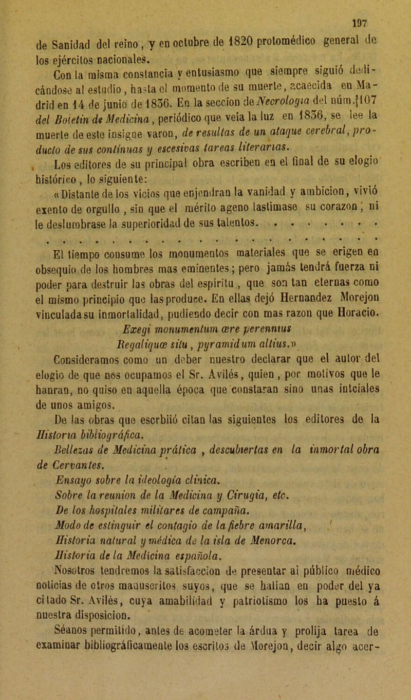 de Sanidad de! reino, y en octubre de 1820 protomédico general de los ejércitos nacionales. Con la misma constancia y entusiasmo que siempre siguió dedi- cándose a! estudio, hasta el momento de su muerte, acaecida eu Ma- drid en 14 de junio de 1836. En la sección d& Necrología del núm.{107 del Boletín de Medicina, periódico que veia la luz en 1836, se lee la muerte de este insigne varón, de resultas de un ataque cerebi al, pr o~ duelo de sus continuas y escesivas tareas literarias. Los editores de su principal obra escriben en el final de su elogio histórico, lo siguiente: «Distante de los vicios queenjendran la vanidad y ambición, vivió exento de orgullo , sin que el mérito ageno lastimase su corazón , ni le deslumbrase la superioridad de sus talentos El tiempo cousume los monumentos materiales que se erigen eo obsequio de los hombres mas eminentes; pero jamás tendrá fuerza ni poder para destruir las obras del espíritu , que son tan eternas como el mismo principio que las produce. En ellas dejó Hernández Morejon vinculada su inmortalidad, pudiendo decir con mas razón que Horacio. Exegi mommenlum oere perenmus Regaliquoe silu , pyramidum altius.» Consideramos como un deber nuestro declarar que el autor del elogio de que nos ocupamos el Sr. Aviles, quien , por motivos que le hanran, no quiso en aquella época que constaran sino unas intciales de unos amigos. De las obras que eserbiió citan las siguientes los editores de la Historia bibliográfica. Bellezas de Medicina prática , descubiertas en la inmortal obra de Cervantes. Ensayo sobre la ideología clinica. Sobre la reunión de la Medicina y Cirugía, etc. De los hospitales militares de campaña. Modo de estinguir el contagio de la fiebre amarilla, Historia natural y médica de la isla de Menorca. Historia de la Medicina española. Nosotros tendremos la satisfacción de presentar ai público médico noticias de otros manuscritos suyos, que se hallan en poder del ya citado Sr. Avilés, cuya amabilidad y patriotismo los ha puesto á nuestra disposición. Séanos permitido, antes de acometer la árdua y prolija tarea de examinar bibliográficamente los escritos de Morejon, decir algo acer-