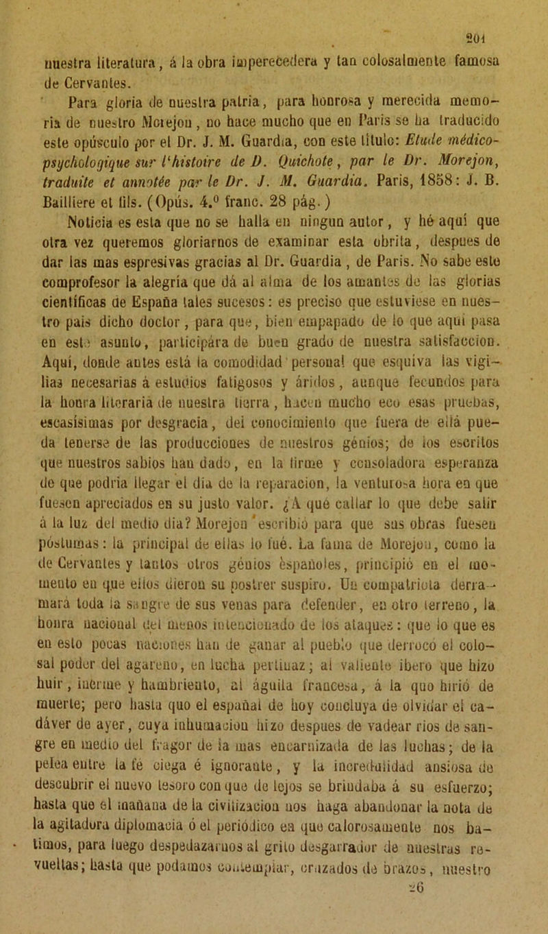 nuestra literatura, á la obra imperecedera y tan colosalmente famosa de Cervantes. Para gloria de nuestra patria, para honrosa y merecida memo- ria de nuestro Moiejou , no hace mucho que en París se ha traducido este opúsculo por el Dr. J. M. Guardia, con este titulo: Elude médico- psychologique sur l‘histoire de D. Quichote, par le Dr. Morejon, traduite el annotée parle Dr. J. M. Guardia. París, 1858: S. B. Bailliere el lils. (Opús. 4.° franc. 28 pág.) Noticia es esta que no se halla en ningún autor, y hé aqui que otra vez queremos gloriarnos de examinar esta ohrita, después de dar las mas espresivas gracias al Dr. Guardia , de París. No sabe este comprofesor la alegría que dá al alma de ios amantes de las glorias científicas de España tales sucesos: es preciso que estuviese en nues- tro pais dicho doctor, para que, bien empapado de ío que aquí pasa en este asunto, participara de buen grado de nuestra satisfacción. Aquí, donde antes está la comodidad personal que esquiva ias vigi- lias necesarias á estudios fatigosos y áridos, aunque fecundos para la honra literaria de nuestra tierra, hacen mucho eco esas pruebas, escasísimas por desgracia, dei conocimiento que fuera de eliá pue- da tenerse de las producciones de nuestros génios; de ios escritos que nuestros sabios han dado, en la lirme y consoladora esperanza de que podría ¡legar el dia de la reparación, ia venturosa hora en que fuesen apreciados en su justo valor. ¿A que callar lo que debe salir á la luz del medio dia? Morejon ‘escribió para que sus obras fuesen postumas: la principal de eilas lo íué. La fama de Morejon, como la de Cervantes y tantos otros genios Españoles, principió en el mo- meuto en q.ue eiios dieron su postrer suspiru. Un compatriota derra- mará toda ia sangre de sus venas para defender, en otro terreno, la honra nacional del menos intencionado de los ataques: que ¡o que es eu esto pocas naciones lian de ganar al pueblo que derrocó el colo- sal poder del agareno, en lucha pertinaz; al valiente ibero que hizo huir, inerme y hambriento, al águila francesa, á la quo hirió de muerte; pero hasta quo el españat de hoy concluya de olvidar ei ca- dáver de ayer, cuya inliumaciou iiizo después de vadear nos de san- gre en medio del fragor de ia mas encarnizada de las luchas; de la pelea entre la fe ciega é ignorante, y la incredulidad ansiosa de descubrir el nuevo tesoro con que de lejos se brindaba á su esfuerzo; hasta que 6l mañana de la civilización uos haga abandonar la nota de la agitadora diplomacia ó el periódico ea que calorosamente nos ba- timos, para luego despedazamos al grito desgarrador de nuestras re- vueltas; hasta que podamos contemplar, cruzados de brazo», nuestro ve 6