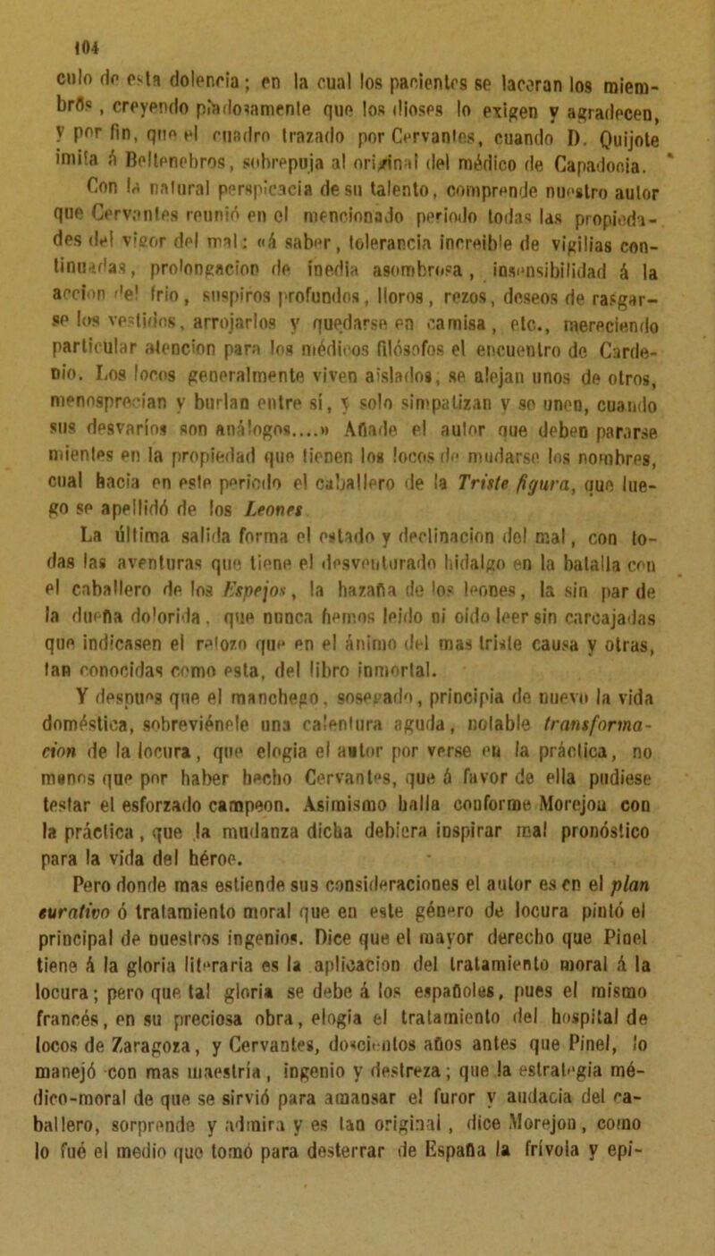 <04 culo do osla dolencia; en la cual los pacientes se laceran los miera- brfls, creyendo piadosamente que los dioses lo exigen y agradecen, V por fin, que el cuadro trazado por Cervantes, cuando D. Quijote imita á Beltpnebros, sobrepuja al original del médico de Capadooia. Con la natural perspicacia de su talento, comprende nuestro autor que Cervantes reunió en el mencionado periodo todas las propieda- des del visor del mal: «á saber, tolerancia increíble de vigilias con- tinuadas, prolongación de inedia asombrosa, insensibilidad á la acción de! frió, suspiros profundos, lloros, rezos, deseos de rasgar- se los vestidos, arrojarlos y quedarse en camisa, etc., mereciendo particular atención para los médicos filósofos el encuentro de Carde- nio. Los locos generalmente viven aislados, se alejan unos de otros, menosprecian y burlan entre si, \ solo simpatizan y so unen, cuando sus desvarios son análogos....» Afiade el autor oue deben pararse mientes en la propiedad que tienen los locos do mudarse los nomhrps, cual hacia en este periodo el caballero de ¡a Triste figura, que lue- go se apellidó de los Leones La última salida forma el estado y declinación del mal, con to- das las aventuras que tiene el desventurado hidalgo en la batalla con el caballero de los Espejos, la hazafia de lo? leones, la sin par de la dimita dolorida . que nunca hemos leído ni oido leer sin carcajadas que indicasen el retozo que en el ánimo del mas triste causa y otras, tan conocidas como esta, del libro inmortal. Y desnuca que el manchepo, sosegado, principia de nuevo la vida doméstica, sohreviénele una calentura aguda, notable transforma- ción de la locura, que elogia el autor por verse en la práctica, no manos que por haber hecho Cervantes, que á favor de ella pudiese testar et esforzado campeón. Asimismo halla conforme Morejou con la práctica, que la mudanza dicha debiera inspirar real pronóstico para la vida del héroe. Pero donde mas estiende sus consideraciones el autor es en el plan eurativo ó tratamiento moral que en este género de locura pintó el principal de miestros ingenio?. Dice que el mayor derecho que Pioel tiene á la gloria literaria os la aplicación del tratamiento moral á la locura; pero que tal gloria se debe á los espadóles, pues el mismo francés, en su preciosa obra, elogia el tratamiento del hospital de locos de Zaragoza, y Cervantes, doscientos afios antes que Pinel, ¡o manejó con mas maestría , ingenio y destreza; que la estrategia mé- dico-moral de que se sirvió para amansar el furor y audacia del ca- ballero, sorprende y admira y es tan original, dice Morejon, como lo fue el medio quo tomó para desterrar de Espada la frívola y epi-