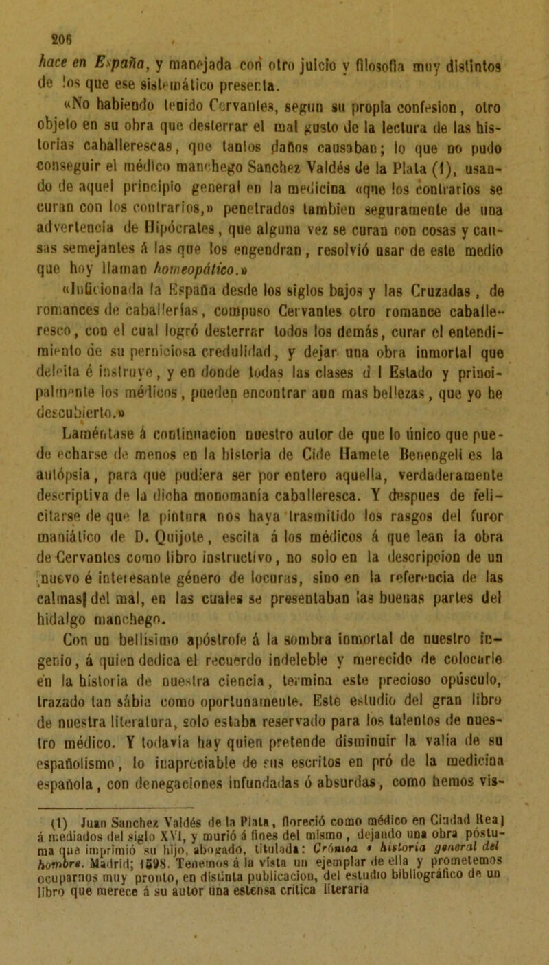 hace en España, y manejada con otro juicio y filosofía muy distintos de los que ese sistemático presenta. «No habiendo tenido Corvantes, según su propia confesión, otro objeto en su obra que desterrar el mal gusto do la lectura de las his- torias caballerescas, quo tantos dallos causaban; lo que no pudo conseguir el médico manehego Sánchez Valdés de la Plata (f), usan- do de aquel principio general en la medicina «que los contrarios se curan con los contrarios,» penetrados también seguramente de una advertencia de Hipócrates, que alguna vez se curan con cosas y cau- sas semejantes á las que los engendran , resolvió usar de este medio que hoy llaman homeopático.» «Inficionada la Espada desde los siglos bajos y las Cruzadas , de romances de caballerías, compuso Cervantes otro romance caballe- resco, con el cual logró desterrar todos los demás, curar el entendi- miento de su perniciosa credulidad, y dejar una obia inmortal que deleita é instruye, y en donde todas las clases d I Estado y princi- palmente los mé licos , pueden encontrar aun mas bellezas, que yo he descubierto.» Lamen tase á continuación nuestro autor de que lo único que pue- de echarse de menos en la historia de Cide Hamele Benengeli es la aulópgia, para que pudiera ser por entero aquella, verdaderamente descriptiva de la dicha monomanía caballeresca. Y después de feli- citarse de qu» la pintura nos baya trasmitido los rasgos del furor maniático de D. Quijote, escita á los médicos á que lean la obra de Cervantes como libro instructivo, no solo en la descripción de un nuevo é inteiesante género de locuras, sino en la rofer*ucia de las calmas} del mal, en las cuales se presentaban ¡as buenas parles del hidalgo manchegn. Con un bellísimo apóslrofe á la sombra inmortal de nuestro in- genio, á quien dedica el recuerdo indeleble y merecido de colocarle én la historia de nuestra ciencia, termina este precioso opúsculo, trazado tan sábia como oportunamente. Este estudio del gran libro de nuestra literatura, solo estaba reservado para los tálenlos de nues- tro médico. Y todavía hay quien pretende disminuir la valía de su españolismo, lo inapreciable desús escritos en pró de la medicina española, con denegaciones infundadas ó absurdas, como hemos vis- (\) Juan Sánchez Valdés de la Piala, floreció como médico en Ciudad ltcaj á mediados del siglo XVI, y murió á fines del mismo, dejando una obra postu- ma que imprimió su hijo, abogado, titulada: Cró»i®a » Autoría general del hombre. Madrid; 1598. Tenemos á la vista un ejemplar de ella y prometemos ocupamos muy pronto, en disúula publicaciou, del estudio bibliográfico de un libro que merece á su autor una estensa critica literaria