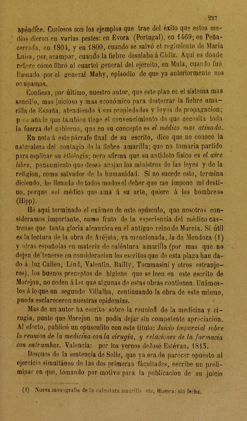 apéndice. Curiosos son los ejemplos que trae del éxito que estos me- dios dieron en varias pestes: en Evora (Portugal), en 1469; en Peña- cerrada, en 1804, y en 1800, cuando se salvó et regimiento de María Luisa, por acampar, cuando la fiebre desolabaá Cádiz. Aquí es donde refiere cómo libró al cuartel general del ejército, en Muía, cuando fué llamado por el general Mahy, episodio de que ya anteriormente nos oo uparnos. Confiesa, por último, nuestro autor, que este plan es el sistema mas sencillo, mas juicioso y ma3 económico para desterrar la fiebre ama- rilla de España, atendiendo á sus propiedades y leyes de propagación; pro añade que también tiene el convencimiento de que necesita toda la fuerza de! gobierno, que en su concepto es el médico mas atinado. En nota á esto párrafo final de su escrito, dice que no conoce la naturaleza dei contagio fie la fiebre amarilla; que no tomarla partido para esplicar su etiología; pero afirma que su antídoto físico es el aire libre, pensamiento que desea acojan los ministros de las leyes y de la religión, como salvador de la humanidad. Si no sucede esto, termina diciendo, he llenado de todos modos el deber que me impone mi desti- no, porque «el médico que ama á su arle, quiere á los hombres» (Hipp). Hó aquí terminado e! examen de este opúsculo, que nosotros con- sideramos importante, eorno fruto de la esperiencia del médico cas- trense que tanta gloria alcanzáraen el antiguo reino de Murcia. Si útil es la lectura de la obra do Aréjula, ya mencionada, la de Mendoza (1) y otras españolas en materia de calénlura amaril'la (por mas quo no dejen detenerse en consideración los escritos que de esta plaga han da- do á íug Cufien, Lind, Valentín, Bailly, Tomraasini y otros estranje- ros), los buenos preceptos de higiene que se leen en este escrito de Morejon, no ceden á los que algunas de estas obras contienen. Unámos- los á loque un segundo Villalba, continuando la obra de este mismo, pueda esclareceren nuestras epidemias. Mas de un autor ha escrito sobre la reunioá de la medicina y ci- rugía, punto que Morejon no podía dejar sin competente apreciación. A! efecto, publicó un opusculito con este título: Juicio imparcial sobre la reunión de la medicina con la cirugía, y retacicnes de la farmacia con entrambas. Valencia: por los yernos deJosé Eslóvan, 1813. Después de la sentencia de Selle, que ya era de parecer opuesto al ejercicio simultáneo de las dos primeras facultades, eecribe un preli- minar en que, lomando por motivo para la publicación de su juicio (1) Nueva monografía de la calentura amarilla etc, Huesca: sin fecha.