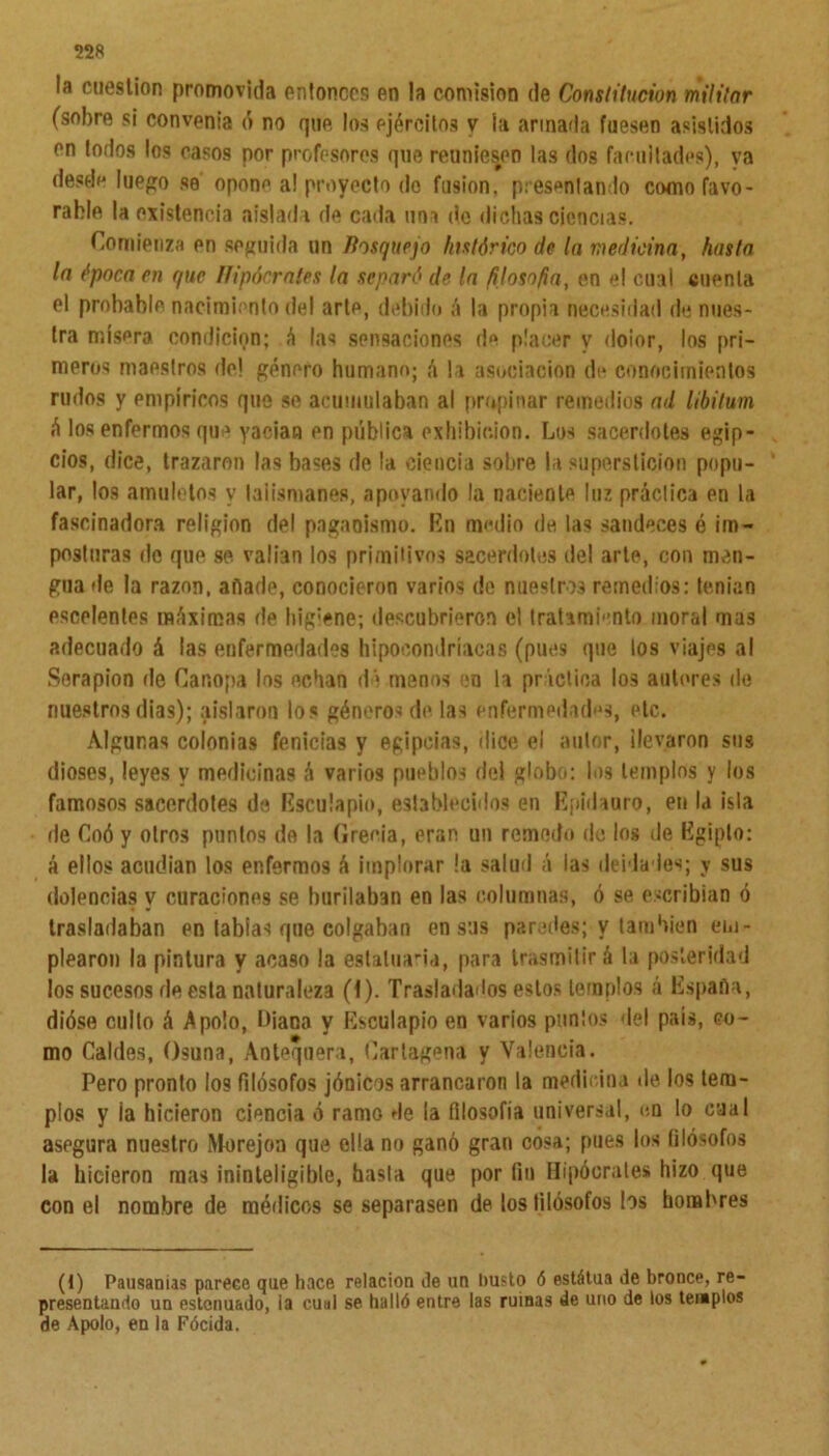 22« la cuestión promovida entonces en la comisión de Constitución militar (sobre si convenia ó no que los ejércitos y la armada fuesen asistidos en todos los casos por profesores que reuniesen las dos facultades), ya desde luego se opone a! proyecto de fusión, presentando como favo- rable la existencia aislada de cada una do dichas ciencias. Comienza en seguida un Bosquejo histórico de la medicina, hasta la época en que Hipócrates la separó de la /¡losofia, en el cual cuenta el probable nacimiento del arle, debido á la propia necesidad de nues- tra mísera condición; á las sensaciones de placer y doior, los pri- meros maestros de! género humano; á la asociación de conocimientos rudos y empíricos que se acumulaban al propinar remedios ad libilum á los enfermos que yacían en pública exhibición. Los sacerdotes egip- cios, dice, trazaron las bases de la ciencia sobre la superstición popu- lar, los amuletos y talismanes, apoyando la naciente luz práctica en la fascinadora religión del paganismo. En medio de las sandeces é im- posturas de que se valían los primitivos sacerdotes del arte, con men- gua de la razón, anade, conocieron varios de nuestros remedios: tenían escolantes máximas de hig-ene; descubrieron el tratami'mto moral mas adecuado á las enfermedades hipocondríacas (pues que los viajes al Sorapion de Car.opa los echan dé menos en la práctica los autores de nuestros dias); aislaron los géneros de las enfermedades, etc. Algunas colonias fenicias y egipcias, dice el autor, llevaron sus dioses, leyes y medicinas á varios pueblos del globo: los templos y los famosos sacerdotes de Esculapio, establecidos en Epidauro, en la isla de Coó y otros puntos de la Grecia, eran un remedo de los de Egipto: á ellos acudían los enfermos á implorar !a salud á las deidades; y sus dolencias y curaciones se burilaban en las columnas, ó se escribían ó trasladaban en tablas que colgaban en sus paredes; y también em- plearon la pintura y acaso la estatua-id, para trasmitirá la posteridad los sucesos de esta naturaleza (1). Trasladados estos templos á España, dióse culto á Apolo, Liana y Esculapio en varios puntos del país, co- mo Caldes, Osuna, Antequera, Cartagena y Valencia. Pero pronto los filósofos jónicos arrancaron la medicina de los tem- plos y ia hicieron ciencia ó ramo de la filosofía universal, en lo cual asegura nuestro Morejon que ella no ganó gran cosa; pues los filósofos la hicieron mas ininteligible, basta que por fin Hipócrates hizo que con el nombre de médicos se separasen de los filósofos los hombres (1) Pausarais parece que hace relación de un busto ó estátua de bronce, re- presentando un estenuado, ia cual se halló entre las ruinas de uno de los templos de Apolo, en la Fócida.