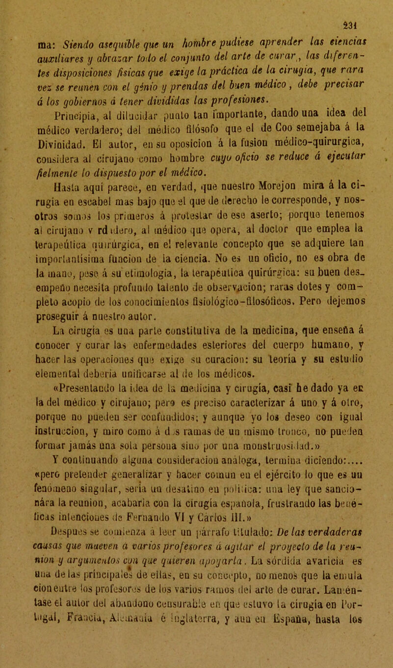 ma: Siendo asequible que un hombre pudiese aprender las eiencias auxiliares y abrazar todo el conjunto del arte de curar, las diferen- tes disposiciones físicas que exiye la práctica de la cirugía, que rara vez se reúnen con el genio y prendas del buen médico, debe precisar á los gobiernos á tener divididas las profesiones. Principia, al dilucidar punió tan importante, dando una idea del módico verdadero; del médico filósofo que el de Coo semejaba á la Divinidad. El autor, en su oposición á la fusión médico-quirurgiea, considera al cirujano como hombre cuyo oficio se reduce á ejecutar fielmente lo dispuesto por el médico. Hasta aquí parece, en verdad, que nuestro Morejon mira á la ci- rugía en escabel mas bajo que el que de derecho le corresponde, y nos- otros somos los primeros á protestar do ese aserto; porque tenemos al cirujano v rdidero, ai módico que opera, al doctor que emplea la terapéutica quirúrgica, en e! relevante concepto que se adquiere tan importantísima función de ia ciencia. No e» un oficio, no es obra de la mano, pese á su etimología, la terapéutica quirúrgica: su buen des- empeño necesita profundo talento de observación; raras dotes y com- pleto acopio de los conocimientos fisiológico-filosóficos. Pero dejemos proseguir á nuestro autor. La cirugía es una parle constitutiva de la medicina, que enseña á conocer y curar las enfermedades esleriores del cuerpo humano, y hacer las operaciones que exige su curación: su teoría y su estudio elemental debería unificarse al de los médicos. «Presentando la idea de la medicina y cirugía, casi he dado ya ec la del médico y cirujano; pero es preciso caracterizar á uno y á olro, porque no puedeu ser confundidos; y aunque yo los deseo con igual instrucción, y miro como á d,s ramas de un mismo tronco, no pueden formar jamás una sola persona sino por una monstruosidad.» Y continuando alguna cousideraciou análoga, termina diciendo:.... «pero pretender generalizar y hacer común en el ejército lo que es un fenómeno singular, seria un desatino eu política: una ley que saucio- nára la reunión, acabarla con la cirugía española, frustrando las bené- ficas intenciones de Fernando VI y Carlos III.» Después se comienza á leer un párrafo titulado: De las verdaderas causas que mueven a varios profesores á agitar el proyecto de la reu- nión y argumentos con que quieren apoyarla. La sórdida avaricia es una délas principales de eilas, en su concepto, no menos que la emula cionentre los profesores de los varios ramos del arte de curar. Lamén- tase el autor del abanJono censurable en que estuvo la cirugía eD Por- tugal, Francia, Alemania ó Inglaterra, y aun en España, hasta los