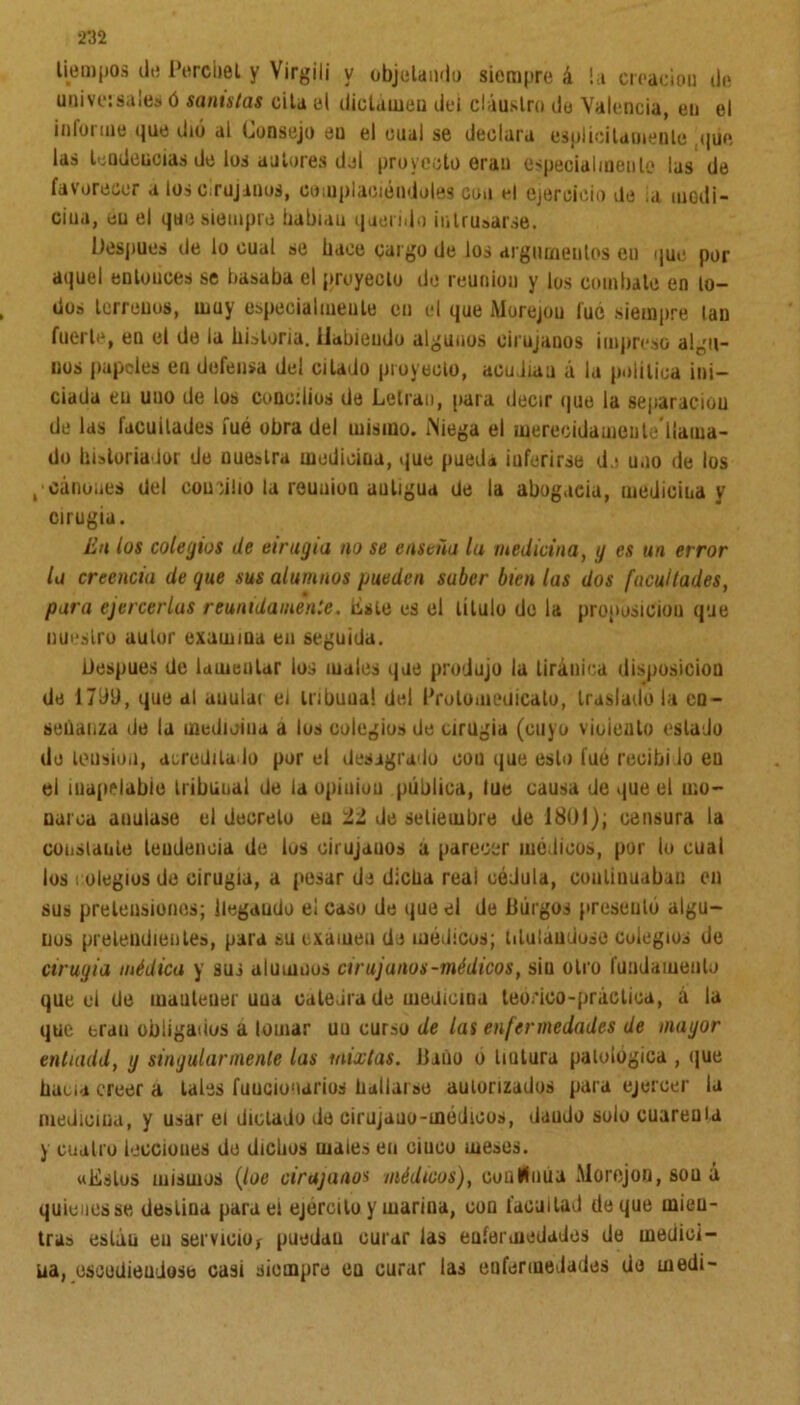 •m tiempos de Perchel y Virgili v objetando siempre á la creación de universales ó santstas cita el dictamen del claustro de Valencia, en el informe que dió al Consejo en el cual se declara esplícilaoienle que las tendencias de los autores del proyecto eran especialmente las de favorecer a los cirujanos, complaciéndoles coa el ejercicio de ia medi- cina, eu el que siempre iiabiau querido intrusarse. Después de lo cual se hace cargo de los argumentos en que por aquel enlouces se basaba el pruyecto de reunión y los combate en lo- dos terrenos, muy especialmente en el que Morejou luó siempre lan fuerte, en el de la historia. Habiendo algunos cirujanos impreso algu- nos papeles en defensa del citado proyecto, acudían á la política ini- ciada eu uno de los concilios de Letran, para decir que la separación de las facuilades íuó obra del mismo. Niega el merecidameute ilama- do historiador de nuestra medicina, que pueda iuferirse d i uno de los gcánoues del concilio la reuuioQ auligua de la abogada, medicina y cirugía. En los colegios de cirugía no se enseño lu medicina, g es un error lo creencia de que sus alumnos pueden saber bien las dos facultades, pora ejercerlas reunidamen:e. liste es el titulo do la propúsiciou que nuestro aulor examina eu seguida. Uespues de lamentar los males que produjo la tiránica disposición de 1799, que al auular el trihuua! del Prolomeüicato, traslado la en- señanza de la medicina a los colegios de cirugía (cuyo vicíenlo estado de tensión, acreditado por el desagrado con que esto fue recibí lo en el inapelable tribunal de la opiuion pública, tue causa de que el mo- narca anulase el decreto eu 11 de setiembre de 1801); censura la constante tendencia de los cirujanos a parecer mé licos, por lo cual los colegios de cirugía, a pesar de dicha real cédula, continuaban en sus pretensiones; llegaudo el caso de que el de Burgos presentó algu- nos pretendientes, para su examen da médicos; titulándose colegios de cirugía médica y sus alumnos cirujanos-médicos, sin otro fundamento que el de mantener uua cateara de medicina teórico-práctica, á la que eran obligadus a lomar uu curso de las enfermedades de magor entuidd, g singularmente las mixtas. Baño o liutura patológica , que baua creer a tales funcionarios hallarse autorizados para ejercer la medicina, y usar el dictado de cirujano-médicos, dando solo cuarenta y cuatro lecciones de dichos males en ciuco meses. «Estos mismos (loe cirujanos médicos), conlüiiúa Morejoo, sou á quienes se destina para el ejercito y marina, con facultad de que mien- tras están eu servicio* puedan curar las enfermedades de medici- na, cscediendose casi siempre cq curar las enfermedades de medí-