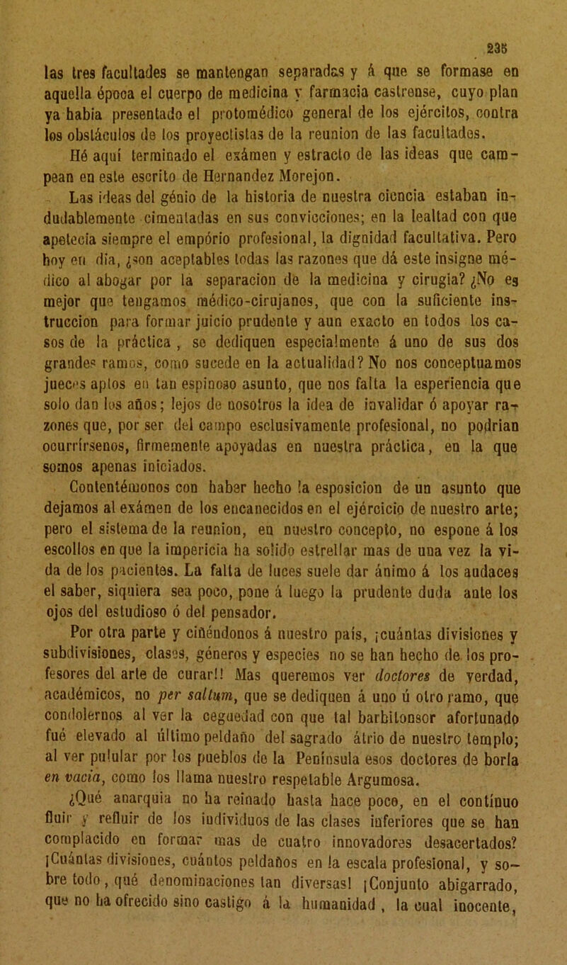 238 las tres facultades se mantengan separadas y á que se formase en aquella época el cuerpo de medicina y farmacia castrense, cuyo plan ya había presentado el protomédico genera! de los ejércitos, contra los obstáculos de los proyectistas de la reunión de las facultados. Hó aquí terminado el esámen y estrado de las ideas que cam- pean en este escrito de Hernández Morejon. Las ideas del gónio de la historia de nuestra ciencia estaban in-; dudablemente cimentadas en sus convicciones; en la lealtad con que apetecía siempre el emporio profesional, la dignidad facultativa. Pero hoy en día, ¿son aceptables todas las razones que dá este insigne mé- dico al abogar por la separación de la medicina y cirugía? ¿No es mejor que tengamos médico-cirujanos, que con la suficiente ins- trucción para formar juicio prudente y aun exacto en todos los ca- sos de la práctica , se dediquen especialmente á uno de sus dos grandes ramos, como sucede en la actualidad? No nos conceptuamos jueci's apios en tan espinoso asunto, que nos falta la esperiencia que solo dan los años; lejos de nosotros la idea de invalidar ó apoyar ra-r zones que, por ser del campo esclusivamente profesional, no podrían ocurrírsenos, firmemente apoyadas en nuestra práctica, en la que somos apenas iniciados. Contentémonos con haber hecho la esposicion de un asunto que dejamos al exáraen de los encanecidos en el ejercicio de nuestro arte; pero el sistemado la reunión, eu nuestro concepto, no espone á los escollos en que la impericia ha solido estrellar mas de una vez la vi- da de los pacientes. La falla de luces suele dar ánimo á los audaces el saber, siquiera sea poco, pone á luego la prudente duda ante los ojos del estudioso ó del pensador. Por otra parte y cifléudonos á nuestro país, ¡cuántas divisiones y subdivisiones, clases, géneros y especies no se han hecho de los pro- fesores del arle de curar!! Mas queremos ver doctores de verdad, académicos, no per saltum, que se dediquen á uno ú otro ramo, que condolernos al ver la ceguedad con que tal barbilonsor afortunado fué elevado al último peldaño del sagrado átrio de nuestro templo; al ver pulular por los pueblos do la Península esos doctores de borla en vacia, como los llama nuestro respetable Argumosa. ¿Qué anarquía no ha reinado basta hace poco, en el continuo fluir y refluir de los ¡udivkluos de las clases inferiores que se han complacido en formar mas de cuatro innovadores desacertados? ¡Cuántas divisiones, cuántos peldaños en la escala profesional, y so- bre todo , qué denominaciones tan diversas! ¡Conjunto abigarrado, que no ha ofrecido sino castigo á la humanidad, la cual inocente,