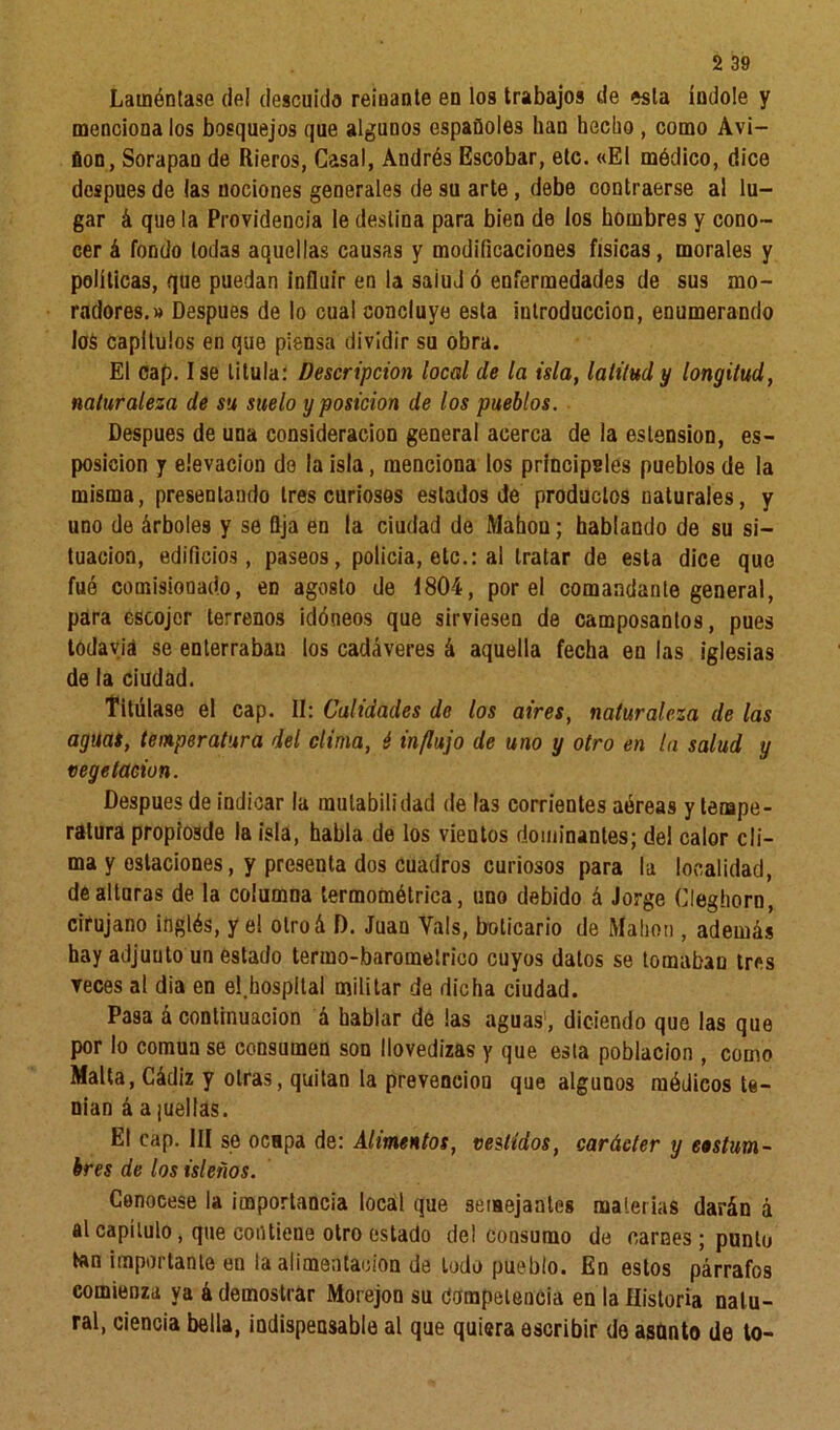 2 39 Laméntase de! descuido reinante en los trabajos de esta índole y menciona los bosquejos que algunos españoles ban hecho , como Avi- ñon, Sorapan de Rieros, Casal, Andrés Escobar, etc. «El módico, dice después de las nociones generales de su arte , debe contraerse al lu- gar á que la Providencia le destina para bien de los hombres y cono- cer á fondo todas aquellas causas y modificaciones físicas, morales y políticas, que puedan influir en la saiud ó enfermedades de sus mo- radores.» Después de lo cual concluye esta introducción, enumerando los Capítulos en que piensa dividir su obra. El cap. Ise titula: Descripción local de la isla, latitud y longitud, naturaleza de su suelo y posición de los pueblos. Después de una consideración general acerca de la eslension, es- posicion y elevación de la isla, menciona los principsles pueblos de la misma, presentando tres curiosos estados de productos naturales, y uno de árboles y se Qja en la ciudad de Mahou; hablando de su si- tuación, edificios, paseos, policía, etc.: al tratar de esta dice que fué comisionado, en agosto de 1804, por el comandante general, para escojor terrenos idóneos que sirviesen de camposantos, pues todavía se enterraban los cadáveres á aquella fecha en las iglesias de la ciudad. Titúlase el cap. II: Calidades de los aires, naturaleza de las aguas, temperatura del clima, é influjo de uno y otro en la salud y vegetación. Después de indicar la mutabilidad de las corrientes aéreas y tempe- ratura propiosde la isla, habla de los vientos dominantes; del calor cli- ma y estaciones, y presenta dos cuadros curiosos para la localidad, de alturas de la columna termométrica, uno debido á Jorge Cleghorn, cirujano inglés, y el olroá D. Juan Vals, boticario de Mahon , además hay adjunto un estado termo-barometrioo cuyos datos se tomaban tres veces al día en el.hospital militar de dicha ciudad. Pasa á continuación á hablar de las aguas', diciendo que las que por lo común se consumen son llovedizas y que esta población , como Malta, Cádiz y otras, quitan la prevención que algunos módicos te- nían á a ¡uellas. El cap. III se ocHpa de: Alimentos, vestidos, carácter y costum- bres de los isleños. Conócese la importancia local que semejantes materias darán á al capítulo, que contiene otro estado del consumo de carnes ; punto tan importante en la alimentación de lodo pueblo. En estos párrafos comienza ya á demostrar Morejon su Competencia en la Historia natu- ral, ciencia bella, indispensable al que quiera escribir do asanto de to-