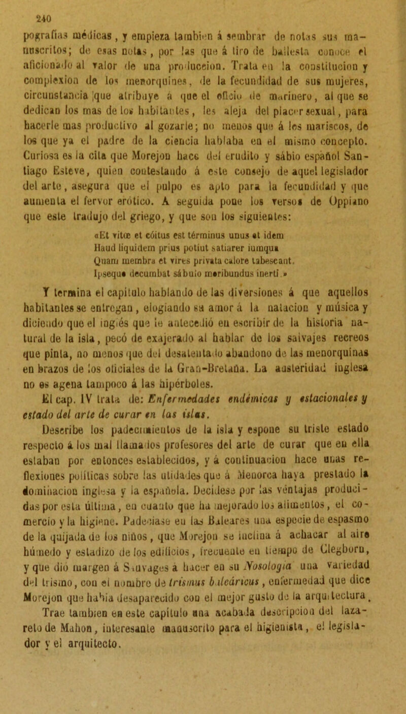 pografías médicas, y empieza también á sembrar de notas sus ma- nuscritos; de esas notas, por ¡as que á lito de ballesta conoce el aficionado al valor do una producción. Trata en !a constitución y complexión de los menorquines. de la fecundidad de sus mujeres, circunstancia [que atribuye a que el oficio de marinero, al que se dedican los mas de los li abitantes, les aleja del placer sexual, para hacerle mas productivo al gozarle; no menos que á les mariscos, de los que ya el padre de la ciencia hablaba ea el mismo concepto. Curiosa es la ella que Morejon hace del erudito y sábio español San- tiago Este ve, quien con testando á este consejo de aquel legislador del arte, asegura que el pulpo es apto para la fecundidad y que aumenta el fervor erótico. A seguida pone los Tersos de Oppiano que este tradujo del griego, y que sou los siguientes: aEt vitce et caitas est términas unus «t ídem Haud liquiílem prius potiut satiarer iumqua Qnam membra et vires privata caiore labescant. Ipsequ* decumbat sábuío mtribundus inertí » T termina el capítulo hablando de las diversiones á que aquellos habitantes se entregan , elogiando «a amor á la natación y música y diciendo que el inglés que le antecedió en escribir de la historia na- tural de la isla, pecó de exajerado al hablar de los salvajes recreos que pinta, no menos que del desalentado abandono de las menorquinas en brazos de ¡os oliciales de la Grari-Bretaüa. La austeridad inglesa no es agena tampoco á las hipérboles. El cap. IV Itala de: Enfermedades endémicas y estacionales y estado del arte de curar en las islas. Describe los padecimientos de la isla y espoue su triste estado respecto ¿ los mal llamados profesores del arte de curar que en ella estaban por entonces establecidos, y á continuación hace unas re- flexiones políticas sobro ¡as ulidades que á Menorca baya prestado I» dominación inglesa y ia española. Decídese por las ventajas produci- dasporesta última, en cuanto que ha mejorado los aumentos, el co- mercio y la higiene. Padecíase eu las Baleares uua especie de espasmo de la quijada de los niños , que Morejon se uicliua á achacar al aire húmedo y estadizo délos edificios, írecuenlo eu tiempo de Glegboru, y que dio margen á Smvages a hacer en su Nosoloyia una variedad d^l trisino, con ei nombre de Irismus b ilcártcus, enfermedad que dice Morejon que había desaparecido oou el mejor gusto de la arquitectura, Trae también en este capítulo ma acabada descripción del laza- reto de Mahon, iuteresaute manuscrito para el higienista, e! legisla- dor y el arquitecto.