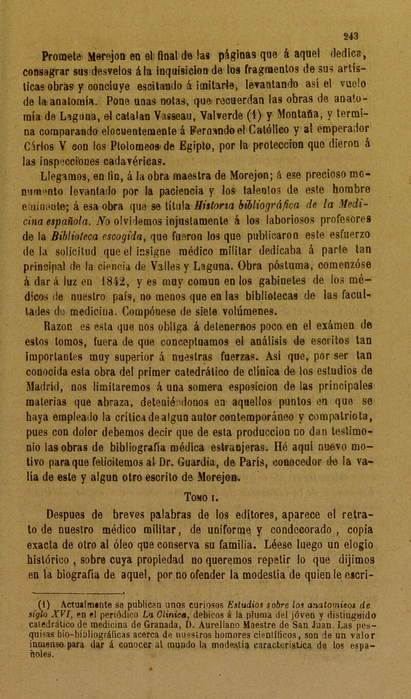 Promete Morejon en el final de las páginas que á aquel dedica, consagrar sus desvelos ála inquisición de los fragmentos de sus artís- ticas obras y concluye oscilando á imitarle, levantando así el vuelo de la anatomía. Pone unas notas, que recuerdan las obras de anato- mía de Laguna, el catalan Vasseau, Valverde (1) y Montaña, y termi- na comparando elocuentemente á Fernando el Católico y al emperador Cárlos V con los Ptolomeos de Egipto, por la protección que dieron á las inspecciones cadavéricas. Llegamos, en fin, á la obra maestra de Morejon; á ese precioso mo- numento levantado por la paciencia y los talentos de este hombre eminente; á esa obra que se titula Historia bibliográfica de la Medi- cina española. No olvidemos injustamente á los laboriosos profesores de la Biblioteca escogida, que fueron los que publicaron este esfuerzo déla solicitud que el insigne médico militar dedicaba á parte tan principal de la ciencia de Valles y Laguna. Obra pósluma, oomenzóse á dar á íuz en 1842, y es muy común en los gabinetes de los mé- dicos de nuestro país, no menos que en las bibliotecas de las facul- tades de mediciua. Compóuese de siete volúmenes. Razón es esta que nos obliga á detenernos poco en el exámen de estos tomos, fuera de que conceptuamos el análisis de escritos tan importantes muy superior á nuestras fuerzas. Así que, por ser tan conocida esta obra del primer catedrático de clínica de los estudios de Madrid, nos limitaremos á una somera esposicion de las principales materias que abraza, deteniéndonos ea aquellos puntos en que se haya empleado la crítica de algún autor contemporáneo y compatriota, pues con dolor debemos decir que de esta producción go dan testimo- nio las obras de bibliografía médica estraojeras. Hé aquí nuevo mo- tivo para que felicitemos al Dr. Guardia, de París, conocedor de la va- lía de este y algún otro escrito de Morejon. Tomo i. Después de breves palabras de los editores, aparece el retra- to de nuestro médico militar, de uniforme y condecorado, copia exacta de otro al óleo que conserva su familia. Lóese luego un elogio histórico , sobre cuya propiedad no queremos repetir lo que dijimos en la biografía de aquel, por no ofender la modestia de quien le escri- (1) Actualmente se publican unos curiosos Estudios sobre los anatomieos de siglo XVI, en el periódico La Clínica, debicos á la pluma del jóven y distinguido catedrático de medicina de Granada, D. Aureliano Maestre de San Juan. Las pes- quisas bio-biüliográlicas acerca de nuestros homores científicos, son de un valor inmenso para dar á conocer a\ mundo la modestia característica de los espa- ñoles.