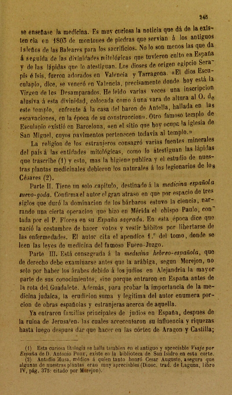 246 se enseñase la medicina. Es muy curiosa la noticia que dá de la exis- ten cia en 1803 de montones de piedras que servían á los antiguos isleños de las Baleares para ios sacrificios. No lo son menos las que a á seguida de las divinidades mitológicas que tuvieron culto en *Pa y délas lápidas que lo atestiguan. Los dioses de origen egipcio ftr pis élsis, fueron adorados en Valencia y Tarragona. «El dios <sc culapio, dice, se veneró en Valencia, precisamente donde oy es Virgen de los Desamparados. He leido varias veces una inscripci alusiva á esta divinidad, colocada como A una vara de altuia a • e este templo, enfrente á la casa del barón de Antella, hada a en as escavaciones, en la época de su construcción». Otro famoso tenap o e Esculapio existió en Barcelona, «en el sitio que hoy ocupo, la inlesia San Miguel, cuyos pavimentos pertenecen todavía al templo.» La religión de los estranjeros consagró varias fuentes minera es del país á las entidades mitológicas, como lo atestiguan las apn as que trascribe (1) y esto, mas la higiene publica y el estudio de núes tras plantas medicinales debieron los naturales á los legionarios t og Césares (2). _ . Parte II. Tiene un solo .capitulo, destinado á la medicina española suevo-goda. Confirma el autor el g.ran atraso en que por espacio de tres siglos que duró la dominación de los bárbaros estuvo la ciencia, nar rando una cierta operación que hizo en Mérida el obispo Paulo, con tada por el P. Flores en su España sagrada. En esta .época dice que nació la costumbre de hacer votos V vestir hábitos por libertarse de las enfermedades. El autor cita el apéndice I.° del tomo, donde se leen las leyes de medicina del famoso Fuero-Juzgo. Parte III. Está consagrada á la medicina hebreo-española, que de derecho debe examinarse antes que la arábiga, según Morejon, no solo por haber los árabes debido á los judíos en Alejandría la mayor parle de sus conocimientos, sino porque entraron en España antes de la rola del Guadalete. Además, para probar la importancia de la me- dicina judaica, la erudición suma y legitima del autor enumera por- ción de obras españolas y estranjeras acerca de aquella. Ya entraron familias principales de judíos en España, después de la ruina de Jerusa'en. las cuales acrecentaron su influencia y riquezas hasta luego después dar que hacer en las corles de Aragón y Castilla; (1) Esta curiosa litologia se halla también en el antiguo y apreciable Viaje por España del). Antonio Ponz, existe en la biblioteca de San Isidro en esta corte. (2) Antoúio Musa, médico á quien tanto honró Cesar Augusto, asegura que algunas de nuestras plantas eran muy apreciables (Diosc. trad. de Laguna, libro IV, pág. 375: citado por Morejon).