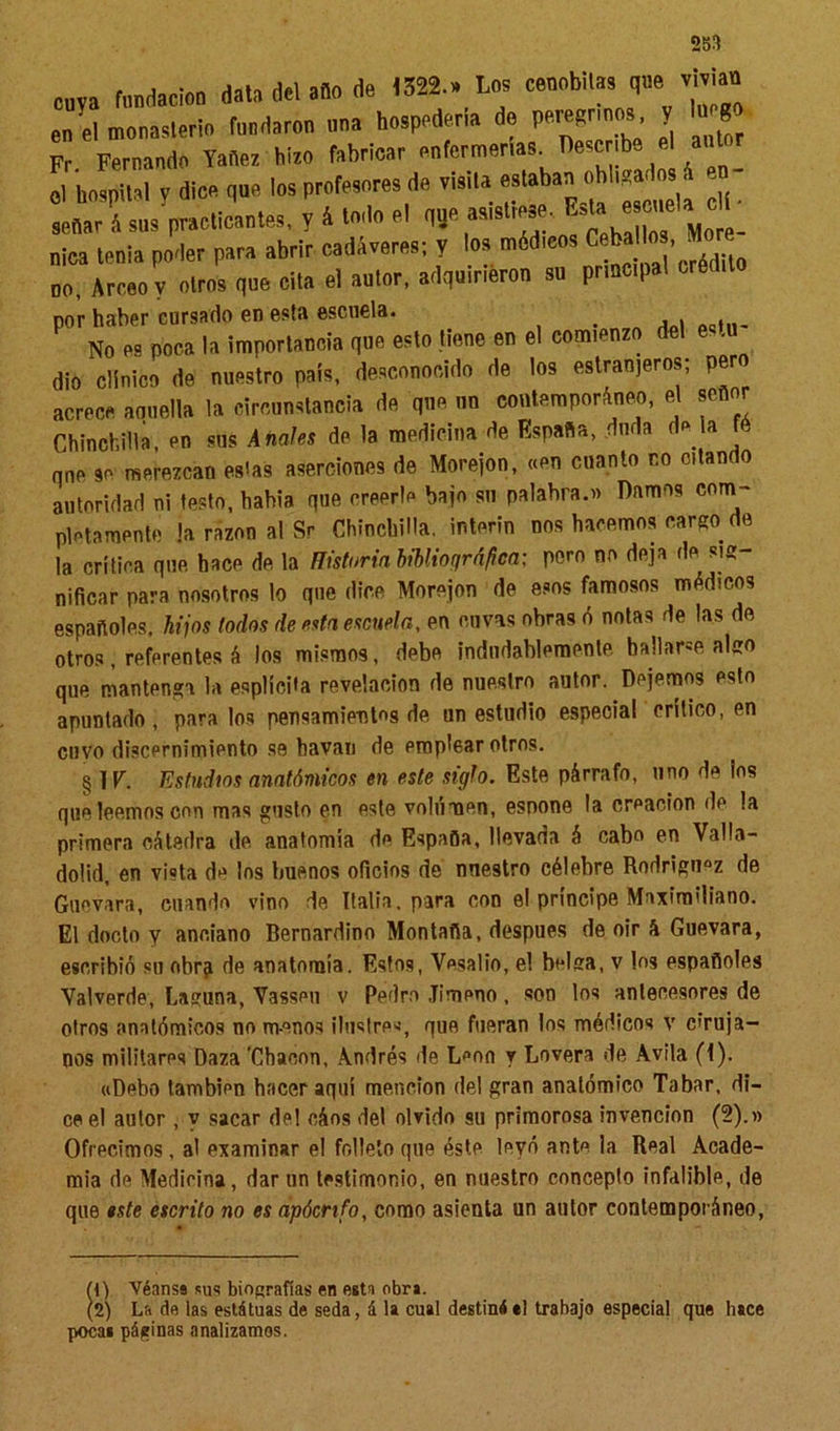 cuva fundación data del ano de 1322.» Loa cenob.la, qne m an en el monasterio fundaron nna hospedería de peregrinos, y luego Fr Fernando Yaíea hiro fabricar enfermerías. Describe el autor ol hospital y dice que los profesores de risita estaban obligados i ,» señar á'sus^practleantes, y 4 todo el 1 nica tenia poder para abrir cadáveres; y los mddieos Ceballo . »re no. Arreo v otros qne cita el autor, adquirieron su prracpal crédito por haber cursado en esta escuela. No es poca la importancia que esto tiene en el comienzo del estu dio clínico de nuestro país, desconocido de los estran,eros; pero acrece armella la circunstancia de qne un contemporáneo, el señor Chinchilla, en sus Anafes de la medicina de España, duda de a fé qne se merezcan es'as aserciones de Morejon, «en cuanto co citan o autoridad ni testo, hahia que creerle bajo su palabra.» Damos com- pletamente !a razón al Sr Chinchilla. ínterin nos hacemos cargo de la crítica qne, hace de, la Historia bibliográfica; poro no deja de sig niñear para nosotros lo que dice Morejon de esos famosos médicos españoles, hijos todos de esta escuela, en ouvas obras ó notas de las de, otros, referentes á los mismos, debe indudablemente hallarse algo que mantenga la esplíePa revelación de nuestro autor. Dejemos esto apuntado, páralos pensamientos de, un estudio especia! crítico, en cuyo discernimiento se bavan de emplear otros. § 1V. Estudios anatómicos en este siglo. Este párrafo, uno de los que leemos con mas gusto en este volumen, esnone la creación de la primera cátedra de anatomía de España, llevada á cabo en Valla- dolid, en vista de los buenos oficios de nuestro célebre Rodríguez de Guevara, cuando vino de Italia, para con el príncipe Maximiliano. El docto y anciano Bernardino Montaña, después de oir á Guevara, escribió su obra de anatomía. Estos, Yesalio, el belga, v los españoles Valverde, Laguna, Vasseu v Pedro Jimeno, son los antecesores de otros anatómicos no m-enos ilustres, que fueran los médicos v cruja- nos militares Daza 'Chacón, Andrés de L«on y Lovera de Avila (I). «Debo tambipn hacer aquí mención del gran anatómico Tabar, di- ce el autor, y sacar del oáos del olvido su primorosa invención (2).» Ofrecimos, a! examinar el folleto que éste leyó ante la Real Acade- mia de Medieina, dar un testimonio, en nuestro concepto infalible, de que este escrito no es apócrifo, como asienta un autor contemporáneo, M) Véanse sus biografías en esta obra. (2) La de las estátuas de seda, á la cual destiné«1 trabajo especial que hace poca» páginas analizamos.