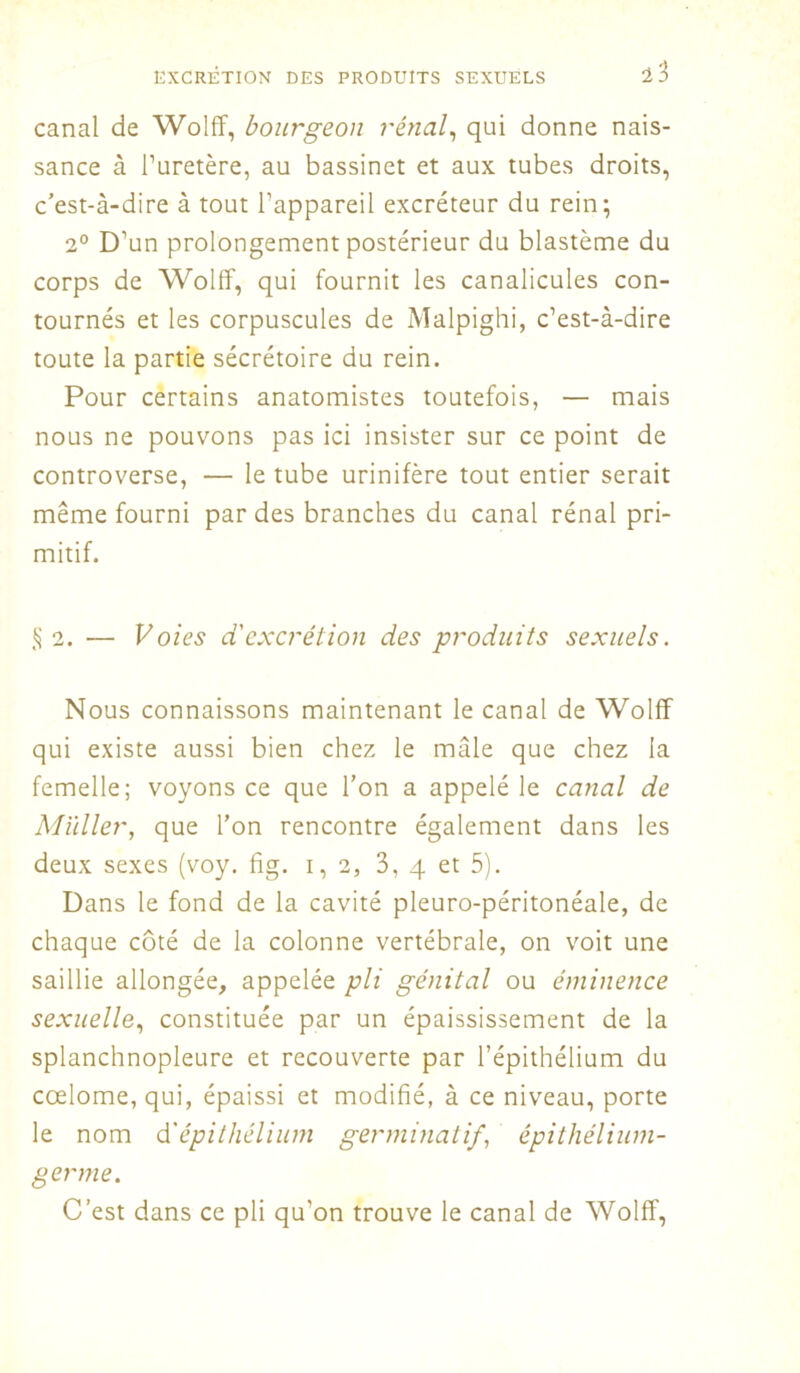 canal de Wolff, bourgeon rénal, qui donne nais- sance à l’uretère, au bassinet et aux tubes droits, c’est-à-dire à tout l’appareil excréteur du rein; 2° D’un prolongement postérieur du blastème du corps de Wolff, qui fournit les canalicules con- tournés et les corpuscules de Malpighi, c’est-à-dire toute la partie sécrétoire du rein. Pour certains anatomistes toutefois, — mais nous ne pouvons pas ici insister sur ce point de controverse, — le tube urinifère tout entier serait même fourni par des branches du canal rénal pri- mitif. §2. — Voies d'excrétion des produits sexuels. Nous connaissons maintenant le canal de Wolff qui existe aussi bien chez le mâle que chez la femelle; voyons ce que l’on a appelé le canal de Millier, que l’on rencontre également dans les deux sexes (voy. fig. 1,2, 3, 4 et 5). Dans le fond de la cavité pleuro-péritonéale, de chaque côté de la colonne vertébrale, on voit une saillie allongée, appelée pli génital ou éminence sexuelle, constituée par un épaississement de la splanchnopleure et recouverte par l’épithélium du cœlome,qui, épaissi et modifié, à ce niveau, porte le nom d'épithélium germinatif, épithélium- germe. C’est dans ce pli qu’on trouve le canal de Wolff,