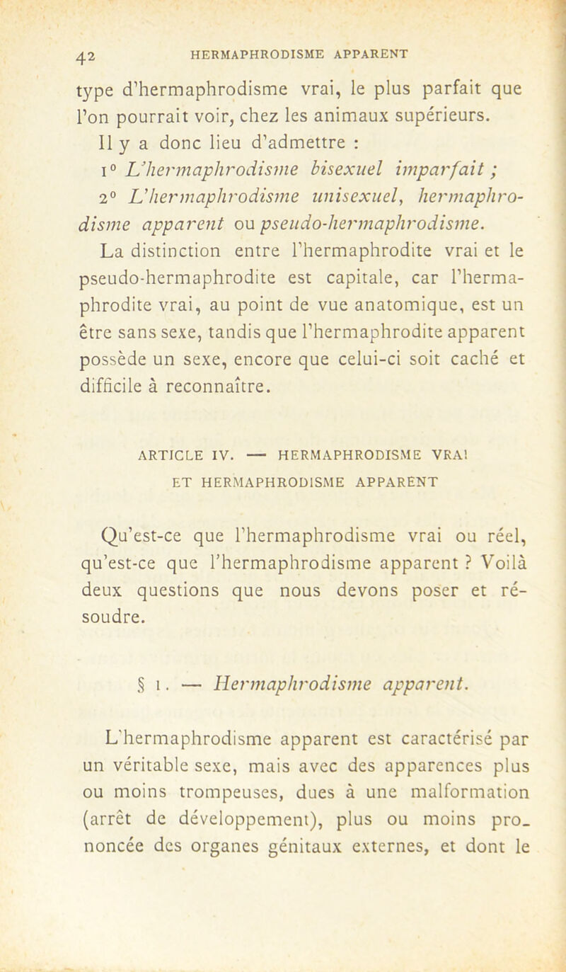 HERMAPHRODISME APPARENT type d’hermaphrodisme vrai, le plus parfait que l’on pourrait voir, chez les animaux supérieurs. Il y a donc lieu d’admettre : i° L'hermaphrodisme bisexuel imparfait ; 2° U hermaphrodisme unisexuel, hermaphro- disme apparent ou pseudo-hermaphrodisme. La distinction entre l’hermaphrodite vrai et le pseudo-hermaphrodite est capitale, car l’herma- phrodite vrai, au point de vue anatomique, est un être sans sexe, tandis que l’hermaphrodite apparent possède un sexe, encore que celui-ci soit caché et difficile à reconnaître. ARTICLE IV. — HERMAPHRODISME VRA! ET HERMAPHRODISME APPARENT Qu’est-ce que l’hermaphrodisme vrai ou réel, qu’est-ce que l’hermaphrodisme apparent ? Voilà deux questions que nous devons poser et ré- soudre. § î. — Hermaphrodisme apparent. L'hermaphrodisme apparent est caractérisé par un véritable sexe, mais avec des apparences plus ou moins trompeuses, dues à une malformation (arrêt de développement), plus ou moins pro_ noncée des organes génitaux externes, et dont le